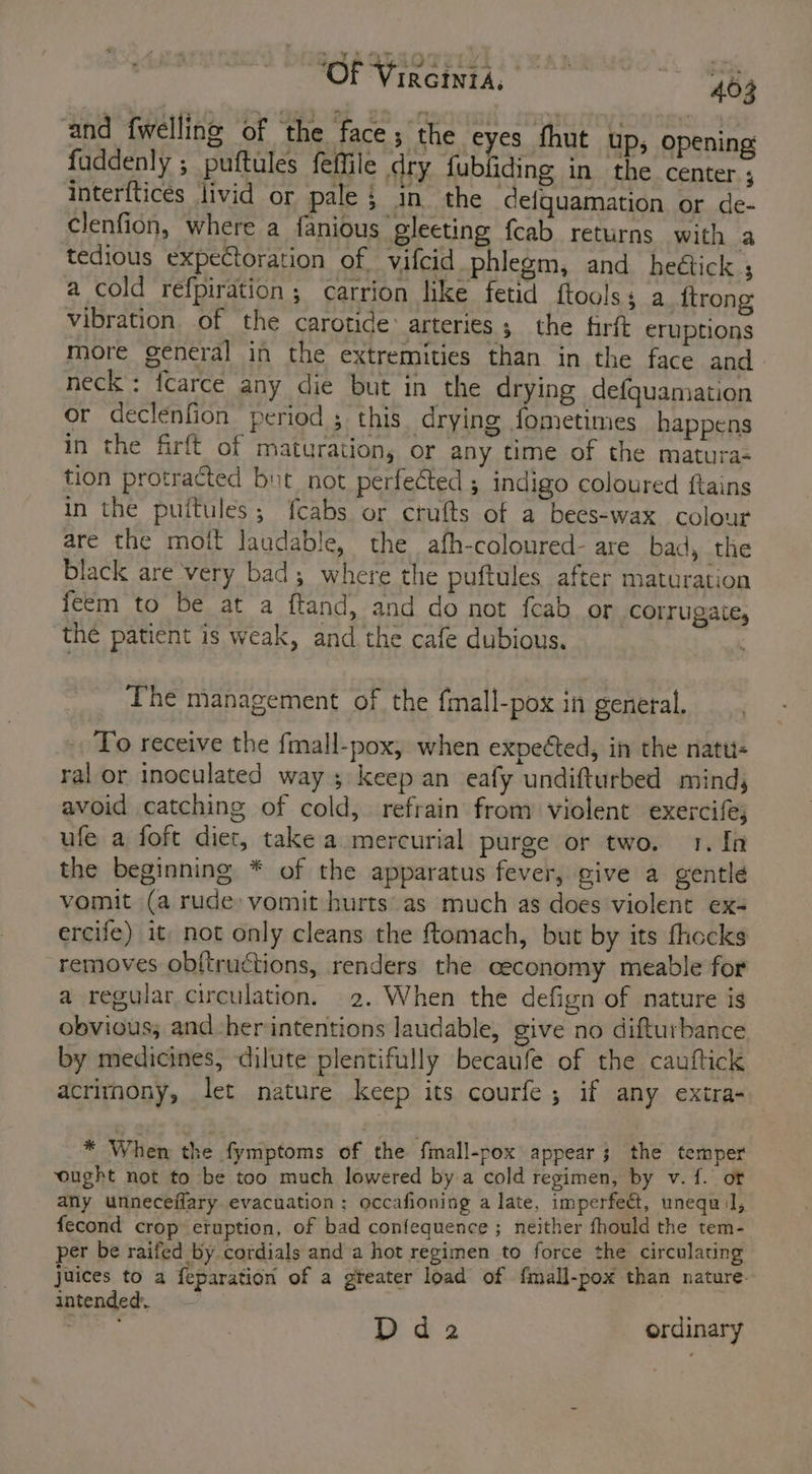 and {welling of ‘the face; the eyes fhut up; opening fuddenly ; puftules feffile dry fubliding in the center. ; interfticés livid or pale; in the defquamation or de- clenfion, where a fanious gleeting fcab returns with a tedious expectoration of vifcid phlegm, and heétick ; a cold refpiration ; carrion like fetid ftoolss a_ftrong vibration of the carotide: arteries; the firft eruptions more general in the extremities than in the face and neck : {carce any die but in the drying defquamation or declenfion period 5 this drying fometimes happens in the firft of maturation, or any time of the matura- tion protracted but not perfected ; indigo coloured ftains in the puitules; fcabs or crults of a bees-wax colour are the moit laudable, the afh-coloured- are bad, the black are very bad, where the puftules after maturation feem to be at a ftand, and do not feab or corrugate, ‘the patient is weak, and the cafe dubious. The management of the {mall-pox in general. To receive the fmall-pox, when expected, in the natu- ral or inoculated way 5 keep an eafy undifturbed mind, avoid catching of cold, refrain from violent exercife; ufe a foft diet, take a. mercurial purge or two. 1. In the beginning * of the apparatus fever, give a gentle vomit (a rude: vomit hurts’ as much as does violent ex- ercife) it, not only cleans the ftomach, but by its fhocks removes obftructions, renders the ceconomy meable for a regular circulation. 2. When the defign of nature is obvious, and-her intentions laudable, give no difturbance by medicines, dilute plentifully becaufe of the cauftick acrimony, let nature keep its courfe; if any extra- * When the fymptoms of the fmall-pox appear; the temper ‘ought not to be too much lowered by a cold regimen, by v.{. of any unneceflary evacuation: occafioning a late, imperfect, unequ:l, fecond crop eruption, of bad confequence ; neither fhould the tem- per be raifed by cordials and a hot regimen to force the circulating juices to a feparation of a gteater load of fmall-pox than nature. intended. Pie Dda ordinary
