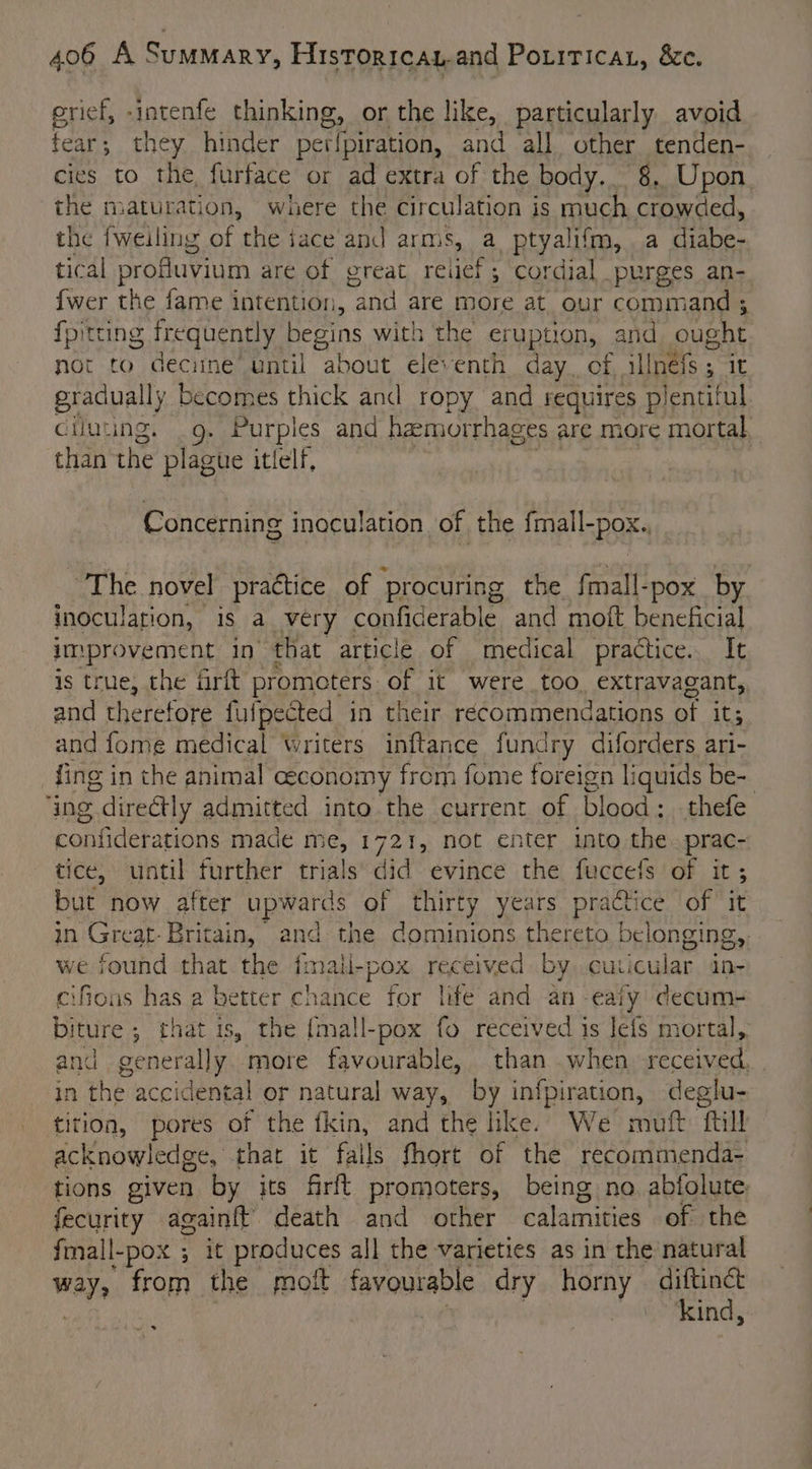erief, -intenfe Piping or the like, particularly avoid fear ; they hinder perfpiration, and all other tenden- cies to the, furface or ad extra of the body. -§. Upon. the maturation, where the circulation is much crowded, the {weiling of the jace and arms, a. ptyalifm, a diabe- tical profluvium are of great relief; cordial purges an- {wer the fame intention, aa are more at our command 3; {pitting frequent! y begins with the eruption, and ought not to decune’ until about eleventh day. of Hii oe it gradually becomes thick and ropy and requires plentiful ciluting. g. Purples and haemorrhages are more mortal than the plague itlelf, Concerning inoculation of the {mall por ~The novel praétice of procuring the fmall-pox by inoculation, is a very confiderable and moft beneficial improvement in that article of medical practice. It is true, the frit promoters of it were too. extravagant, and therefore fulpected in their recommendations of it; and fome medical writers inftance fundry diforders ari- fing in the animal ceconomy from fome foreign liquids be- ing. directly admitted into the current of blood; thefe confiderations made me, 172%, not enter into the.prac- tice, until further trials did evince the fuccefs of it; but now after upwards of thirty years practice of it in Great- Britain, and the dominions thereto belonging, we found that the fmall- “pox received by cuicular in- cifious has a better chance for life and an -ealy decum- biture ; that is, the {ma!l-pox fo received is leis mortal, and generally more favourable, than when, received, in the accidental or natural way, by infpiration, deglu- tition, pores of the fkin, and the like. We muft ftill acknowledge, that it falls fhort of the recommenda- tions given by its firft promoters, being no. abiolute: ati againft death and other calamities of the fmall-pox ; it produces all the varieties as in the natural ways from the molt favourable dry horny aay in ~~ 3