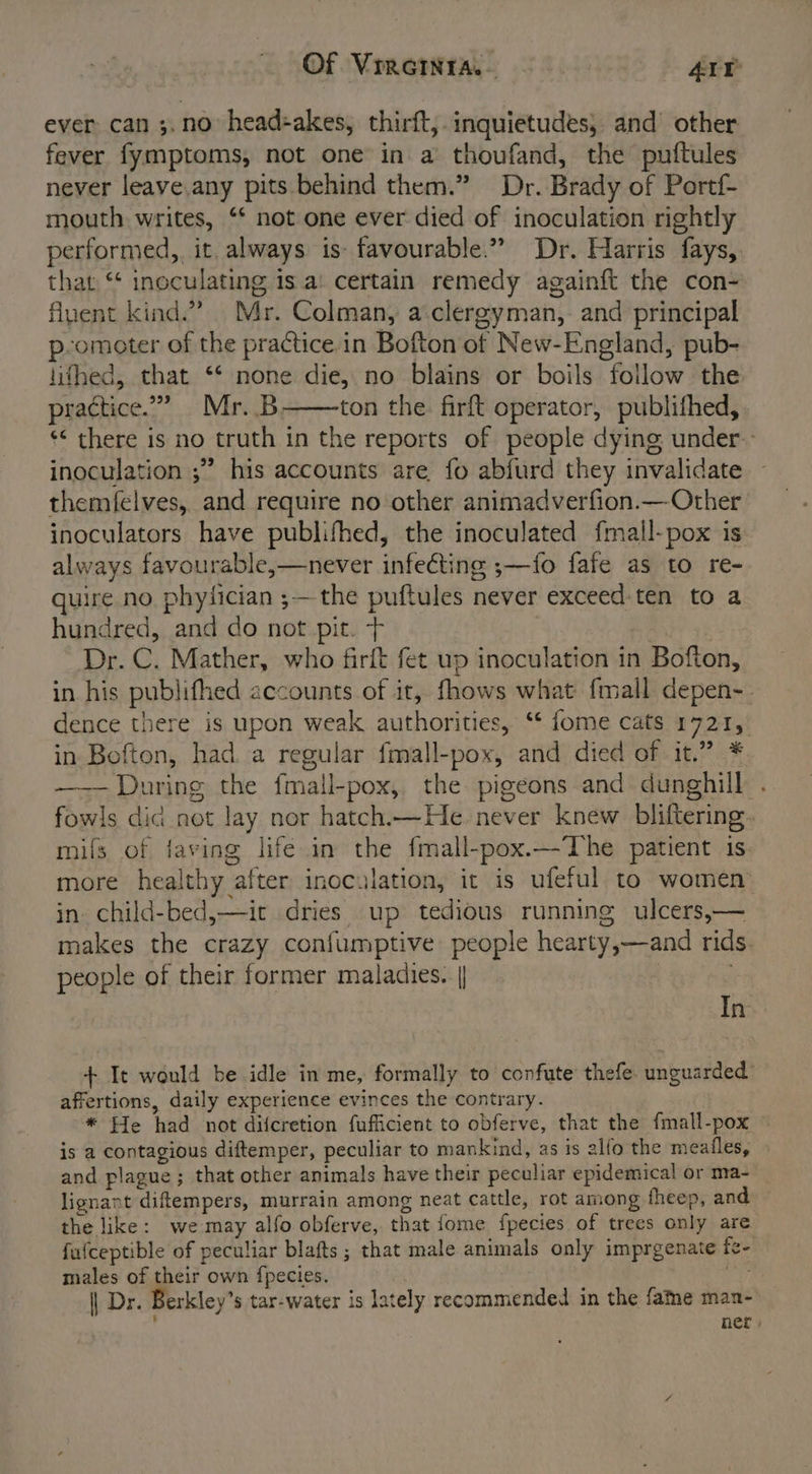 Of Vrrcinra.- 3 AI ever can ;. no’ head:akes, thirft, inquietudes, and other fever fymptoms, not one in a thoufand, the puftules never leave.any pits behind them.” Dr. Brady of Portf- mouth writes, ‘* not one ever died of inoculation rightly performed, it. always is favourable.” Dr. Harris fays, that ** inoculating is a: certain remedy againft the con- fluent kind.” Mr. Colman, a.clergyman, and principal p-omoter of the practice in Bofton of New-England, pub- lifhed, that ‘* none die, no blains or boils follow the practice.” Mr. .B ton the firft operator, publifhed, *&lt; there is no truth in the reports of people dying under. inoculation ;” his accounts are fo abfurd they invalidate themfelves, and require no other animadverfion.— Other inoculators have publifhed, the inoculated fmall-pox is always favourable,—never infecting ;—fo fafe as to re- quire no phyfician ;— the puftules never exceed-ten to a hundred, and do not pit. + . Dr. C. Mather, who firft fet up inoculation in Bofton, in his publifhed accounts of it, fhows what {mall depen-. dence there is upon weak authorities, ‘‘ fome cats 1721, in Bofton, had.a regular fmall-pox, and died of it.” * ——— During the fmall-pox, the pigeons and dunghill . fowls dic not lay nor hatch.—He. never knew bliftering. mifs of faving life in the fmall-pox.—The patient is more healthy after inoculation, it is ufeful to women in child-bed,—it dries up tedious running ulcers,— makes the crazy confumptive: people hearty,—and rids. people of their former maladies. | In + It would be idle in me, formally to confute thefe. unguarded: affertions, daily experience evinces the contrary. * He had not difcretion fufficient to obferve, that the fmall-pox — is a contagious diftemper, peculiar to mankind, as is alfo the meafles, . and plague; that other animals have their peculiar epidemical or ma- lignant diftempers, murrain among neat cattle, rot among fheep, and the like: we may alfo obferve, that {ome fpecies of trees only are fufceptible of peculiar blafts ; that male animals only imprgenate fe- males of their own {pecies. | Dr. Berkley’s tar-water is lately recommended in the fame man- ner