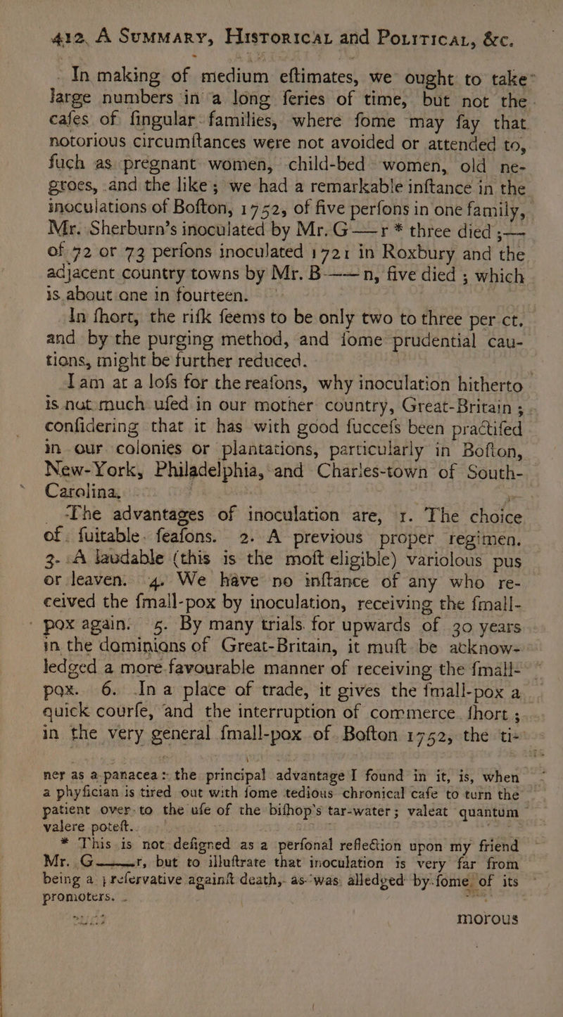 In making of medium eftimates, we ought to take” Jarge numbers in a long feries of time, but not the. cafes of fingular- families, where fome may fay that notorious circumitances were not avoided or attended to, fuch as pregnant women, -child-bed women, old ne- groes, and the like; we had a remarkable inftance in the inoculations of Bofton, 1752, of five perfons in one family, Mr, Sherburn’s inoculated by Mr.G—r * three died ;— of 72 or 73 perfons inoculated 1721 in Roxbury and the adjacent country towns by Mr. B——n, five died ; which is about one in fourteen. — | In fhort, the rifk feems to be only two to three per ct. and by the purging method, and iome prudential cau- tions, might be further reduced. | Tam at a lofs for the reafons, why inoculation hitherto is nut. much ufed in our mother country, Great-Britain ; confidering that it has with good fuccefs been practifed in our colonies or plantations, particularly in Bofton, New-York, Philadelphia, and Charles-town of South- Carolina, ‘&gt; _ Phe advantages of inoculation are, 1. The choice of. fuitable. feafons. 2. A previous proper regimen. 3- A laudable (this is the moft eligible) variolous pus or leaven. 4. We have no inftance of any who re- ceived the fmall-pox by inoculation, receiving the fmall- ' pox again. 5. By many trials. for upwards of 30 years in the daminians of Great-Britain, it muft. be acknow- ledged a more.favourable manner of receiving the {mall- pox. 6. Ina place of trade, it gives the {mall-pox a quick courfe, and the interruption of commerce. fhort ; in the very general {mall-pox of. Boften 1752, the tix | nies ner as a. panacea: the principal advantage I found in it, is, when a phyfician is tired out with fome tedious chronical cafe to turn the patient over to the ufe of the bifhop’s tar-water; valeat quantum — valere pote... jG shiber * This is not defigned as a perfonal reflection upon my friend Mr. G———r, but to illuftrate that inoculation is very far from being a ; refervative againk death,. as-'was alledged by-fome. of its promoters. . ss morous oe he