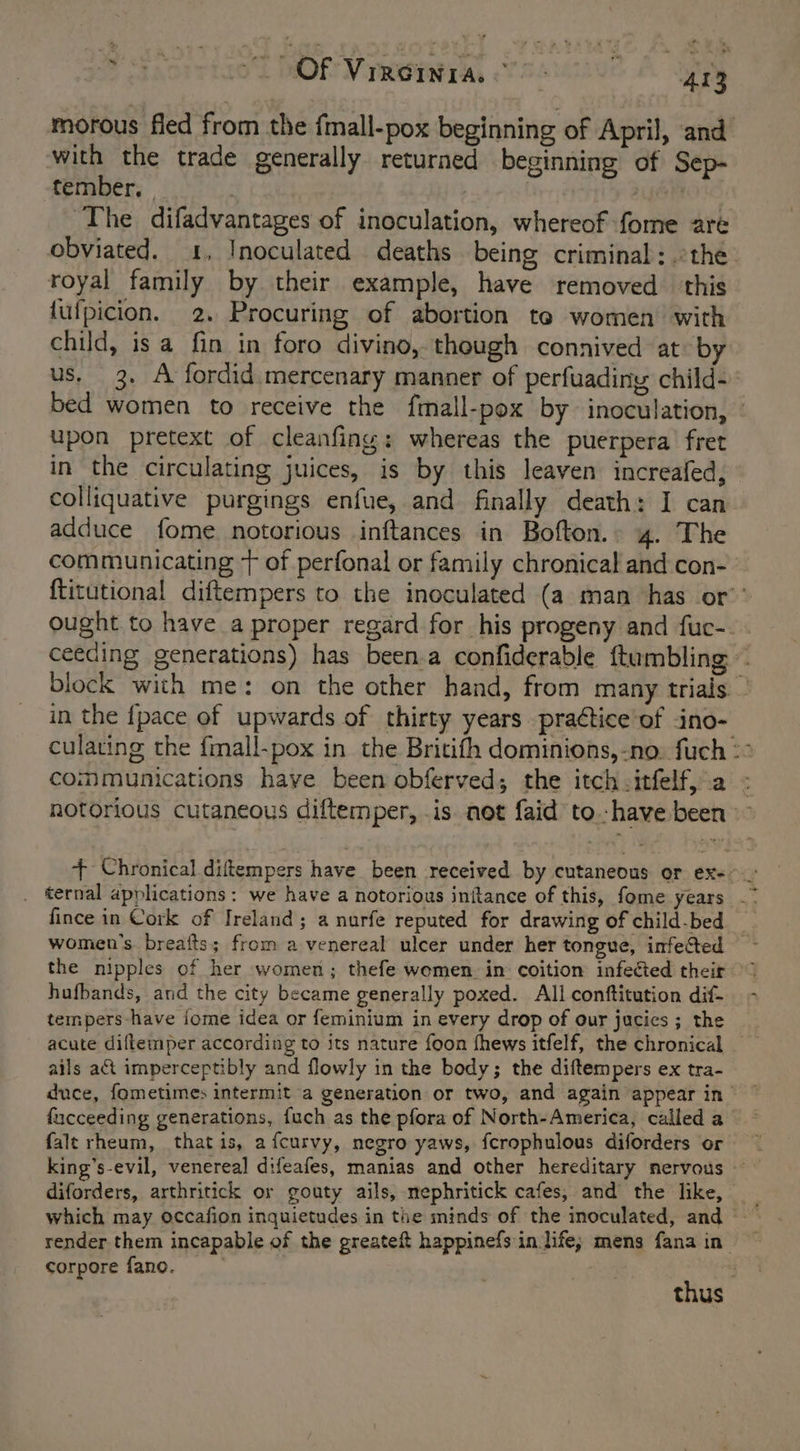 eS forrta0d MOR Vinisieray rasunue A “423 morous fled from the fmall-pox beginning of April, and with the trade generally returned beginning of Sep- tember, | jan ‘The difadvantages of inoculation, whereof fome are obviated. 1, Inoculated deaths being criminal; the royal family by their example, have removed this lufpicion. 2. Procuring of abortion te women with child, is a fin in foro divino, though connived at by us. 3. A fordid mercenary manner of perfuadiny child- bed women to receive the fmall-pox by inoculation, | upon pretext of cleanfing: whereas the puerpera’ fret in the circulating juices, is by this leaven increafed, colliquative purgings enfue, and finally death: I can adduce fome notorious inftances in Bofton.. 4. The communicating + of perfonal or family chronical and con- {titutional diftempers to the inoculated (a man has or’’ ought to have a proper regard for his progeny and fuc-. . ceeding generations) has been.a confiderable {tumbling ~ block with me: on the other hand, from many trials.” in the {pace of upwards of thirty years practice'of ino- culating the fmall-pox in the Britifh dominions,-no: fuch °° communications have been obferved; the itch -itfelf, a - notorious cutaneous diftemper, is not faid to-have been - + Chronical diftempers have been received by cutaneous or ex-- fince in Cork of Ireland; a nurfe reputed for drawing of child-bed _ women's breafts; from a venereal ulcer under her tongue, infected the nipples of her women; thefe women. in coition infected their hufbands, and the city became generally poxed. All conftitution dif- tempers-have ome idea or feminium in every drop of our jucics ; the acute diftemper according to its nature foon fhews itfelf, the chronical ails at imperceptibly and flowly in the body; the diftempers ex tra- duce, fometimes intermit a generation or two, and again appear in fucceeding generations, fuch as the pfora of North-America, called a falt rheum, thatis, afcurvy, negro yaws, fcrophulous diforders or king’s-evil, venereal difeafes, manias and other hereditary nervous diforders, arthritick or gouty ails, mephritick cafes, and the like, which may occafion inquietudes in the minds of the inoculated, and render them incapable of the greateft happinefs in life; mens fana in corpore fano. ; thus