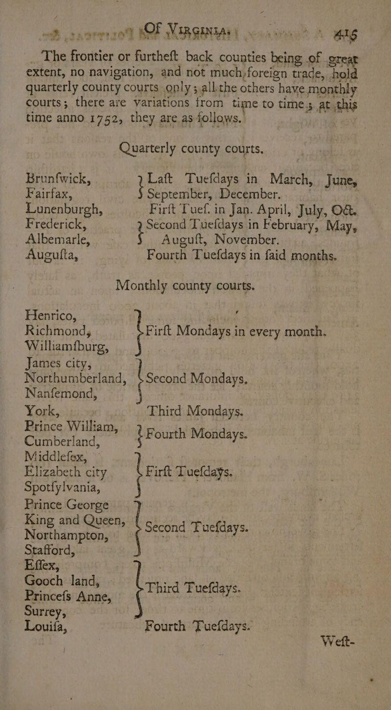 oP norr2e! OF VIRGINA: | . mee A ANG The frontier or furtheft back counties being of orear extent, no navigation, and not tg pang trade, hold quarterly county courts ply; all the others have monthly courts; there are variations trom time to time.s at ais time anno 1752, they are as follows. Quarterly county courts, Brunfwick, _ 7 Laft Tuefdays in March, June, Fairfax, Sharer December. : Lunenburgh, Firft Tuef. in Jan. April, July, O&amp; Frederick, Second Tuefdays in February, May, Albemarle, a Auguft, November. Augutfta, Fourth Tuefdays in faid months. Monthly county courts. Henrico, , \ et ile Richmondy te irft Mondays in every month. Wilhamfburg, ihe | , James city, Northumberland, {Secon Mondays, Nanfemond, : York, | Third Mondays. Prince William, d Dea berland £ Fourth Mondays. Middlefex, Elizabeth city Spotfylvania, Prince George § F irft Tuefdays. King and Queen, Northampton, Stafford, Effex, Gooch land, Princefs Anne, Surrey, a” Fourth Tuefdays. Second Tuefdays. Third Tuefdays. Weft-