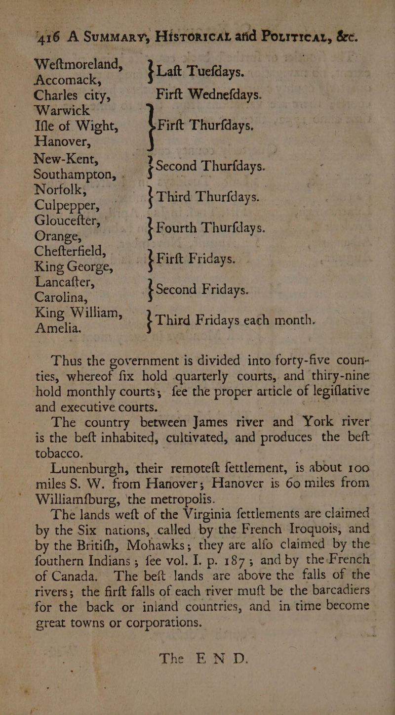 _ Weftmoreland, bat Tuefdays. Accomack, Charles city, Firft Wednefdays. Warwick Fi Ifle of Wight, be irft Thurfdays, Hanover, New-Kent, Southampton, . Norfolk, Culpepper, cea iF ourth Thurfdays. — Chefterfield, King George, ms Second Fridays. King William, Amelia. {Second Thurfdays. 7 {Third Thurfdays.. : birt Fridays. Third Fridays each month. Thus the government is divided into forty-five coun- ties, whereof fix hold quarterly courts, and thiry-nine hold monthly courts; fee the proper article of legiflative and executive courts. pi ae The country between James river and York river is the beft inhabited, cultivated, and produces the beft tobacco. Lunenburgh, their remoteft fettlement, is about 100 miles S. W. from Hanover; Hanover is 60 miles from Williamfburg, ‘the metropolis. The lands weft of the Virginia fettlements are claimed by the Six nations, called by the French Iroquois, and by the Britifh, Mohawks; they are alfo claimed by the fouthern Indians ; fee vol. I. p. 187; and by theFrench of Canada. The beft lands are above the falls of the rivers; the firft falls of each river muft be the barcadiers _. for the back or inland countries, and in time become great towns or corporations. | 5 A Pe