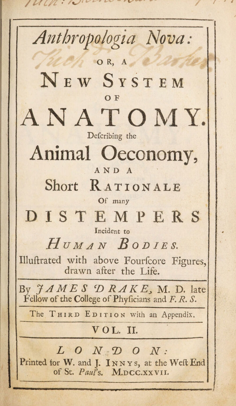 / / WC/Z • A-/'*'*' / Anthropologia Nova; O R, A New System A N A T O M Y. Defcribing the Animal Oeconomy, A N D A Short R ATIONALE Of many DISTEMPERS Incident to H uman Bodies. Illuftrated with above Fourfcore Figures, drawn after the Life. «=—— 1— - ■ - - ■ - - . t _ __ _ _ By JAME S ‘D RAKE, M. D. late Fellow of the College of Phyficians and F. R. S. The Third Edition with an Appendix. VOL. II. L O N ; 2) O N: Printed tor W. and J. Innys, at the Weft End of St. Paul1 s. M.dcc.xxvii.