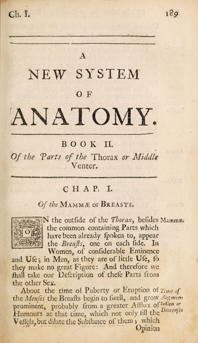 NEW SYSTEM O F ANATOMY. BOOK II. Of the Tarts of the Thorax or Middle Venter. —wWB3bi—a—-Tm-rm ihiiibi ——m i ■ ,T~^ CHAP, I, Of the Mammae or Breasts. N the outfide of the Thorax, be Tides Mammse. the common containing Parts which have been already ipoken to, appear the Breafts, one on each fide. In Women, of confiderable Eminence and Ufe*, in Men, as they are of little Ufe, fo they make no great Figure: And therefore we ihall take our Defcription of thele Parts from the other Sex. About the time of Puberty or Eruption of Time of the Menfes the Breafts begin to fwell, and grow A^men- prominent, probably from a greater Afflux o^Awn or Humours at that time, which not only fill the ecteaJet Veffels, but dilate the Subfiance of them 5 which ~~ ' - - -~~ Opinion