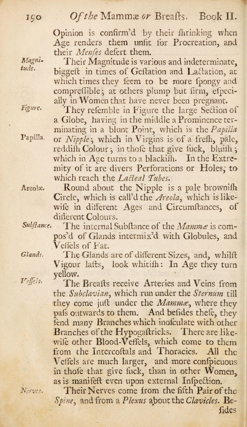 Magni¬ tude. figure. Papilla. Areolse. Sub/iance. Glands. VeJfeU. Nerves. Opinion is confirm’d by their fhrinking when Age renders them unfit for Procreation, and their Menfes defert them. Their Magnitude is various and indeterminate, biggeft in times of Geftation and Laftation, at which times they feem to be more lpongy and compreflible; at others plump but firm, especi¬ ally in Women that have never been pregnant. They refemble in Figure the large Se&amp;ion of a Globe, having in the middle a Prominence ter¬ minating in a blunt Point, which is the Papilla or Nipple, which in Virgins is of a frefh, pale, reddifh. Colour *, in thole that give fuck, bluiilr ^ which in Age turns to a blackiih. In the Extre¬ mity of it are divers Perforations or Holes,' to which reach the Lacleal Lubes. Round about the Nipple is a pale browniSh Circle, which is call’d the Areola, which is like- wile in different Ages and Circumflances, of diderent Colours. The internal Subfiance of the Mammae is com¬ pos’d of Glands intermix’d with Globules, and Veffels of Fat. The Glands are of different Sizes, and, whilfl Vigour lafis, look whitifh: In Age they turn and Veins from the Subclavian, which run under the Sternum till they come juft under the Mammae, where they pafs outwards to them. And befides thele, they fend many Branches which inofculate with other Branches of the Hypogaftricks. There are like- wife other Blood-Veffels, which come to them from the Intercoftals and Thoracics. All the Veffels are much larger, and more confpicuous in thofe that give kick, than in other Women, as is manifeft even upon external Infpeflion. Their Nerves come from the fifth Pair of the Spine^ and from a Plexus about the Clavicles. Be¬ fides yellow7. The Breads receive Arteries