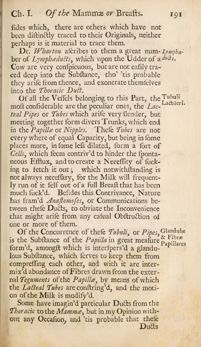 fides which, there are others which have not been diflindly traced to their Originals, neither perhaps is it material to trace them. Dr. Wharton afcribes to them a great num- Lymphs ber of Lympha duffs, which upon the Udder of a ducts. Cow are very confpicuous, but are not eafily tra¬ ced deep into the Subfiance, tho’ ’tis probable they arife from thence, and exonerate themfelves into the Thoracic Duff. Of all the VefTels belonging to this Part, the^u^uk. molt considerable are the peculiar ones, the Lac- awU erl“ teal Pipes or Tubes which arife very (lender, but meeting together form divers Trunks, which end in the Papilla or Nipples. Thefe Tubes are not every where of equal Capacity, but being in fome places more, in fome lefs dilated, form a fort of Cells, which feem contriv’d to hinder the lponta- neous Efflux, and to create a Neceffity of flick¬ ing to fetch it out j which notwithstanding is not always neceffary, for the Milk will frequent¬ ly run of it felf out of a full Bread that has been much fuck’d. Befides this Contrivance, Nature has fram’d Anajlomofes, or Communications be¬ tween thefe Duds, to obviate the Inconvenience that might arife from any cafual Obflrudion of one or more of them. Of the Concurrence of thefe Tubuli, or Pipes, GUndul# is the Subfiance of the Papilla in great meafore ^ form’d, amongfl which is interfpers’d a glandu- * lous Subfiance, which ferves to keep them from comp refling each other, and with it are inter¬ mix’d abundance of Fibres drawn from the exter¬ nal Teguments of the Papilla, by means of which the Laffeal Tubes are conflring’d, and the moti¬ on of the Milk is modify’d. Some have imagin’d particular Duds from the Thoracic to the Mamma, but in my Opinion with¬ out any Occafion, and ’tis probable that thefe ~ Duds