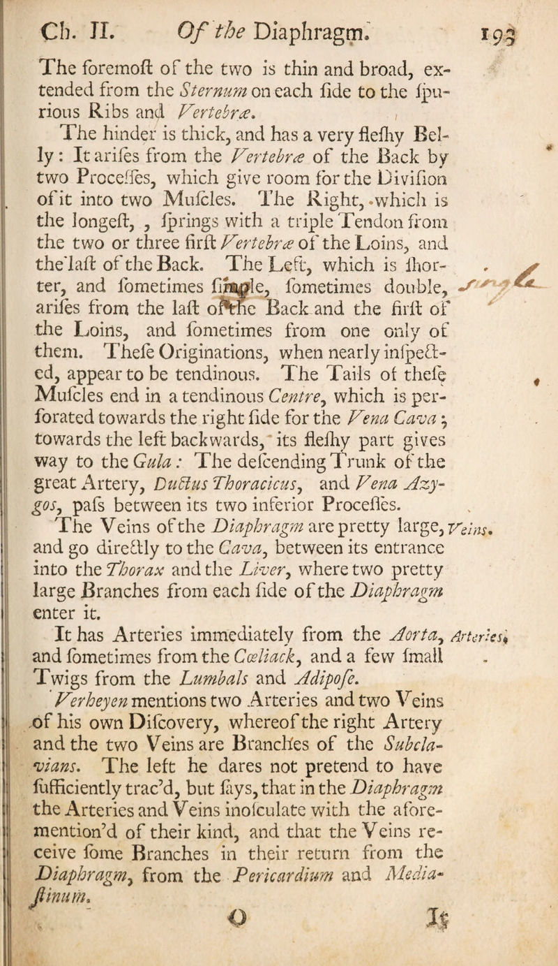 s'' / The foremoft of the two is thin and broad, ex¬ tended from the Sternum on each fide to the fpu- rious Ribs and Vertebra. , The hinder is thick, and has a very fiefhy Bel¬ ly : It arifes from the Vertebra of the Back by two Precedes, which give room for the Divifion of it into two Mufoles. The Right, .which is the longed, , fprings with a triple Tendon from the two or three fkffc Vertebra of the Loins, and the'lad of the Back. The Left, which is ihor- ter, and fometimes finale, fometimes double, arifes from the lad oiftrhe Back and the hrd of the Loins, and fometimes from one only of them. Thefe Originations, when nearly inlpeft- ed, appear to be tendinous. The Tails of thele Mufcles end in a tendinous Centre, which is per¬ forated towards the right fide for the Vena Cava $ towards the left backwards, its fiefhy part gives way to the Gala: The defending Trunk of the great Artery, Dubius Thoracicus, and Vena Azy¬ gos , pafs between its two inferior Proceffes. The Veins of the Diaphragm are pretty large, Veins. and go diredly to the Cava7 between its entrance into the Thorax and the Liver, where two pretty large Branches from each fide of the Diaphragm enter it. It has Arteries immediately from the Aorta, Arteries* and fometimes from the Coeliack, and a few fmali Twigs from the Lumbals and Adipofe. Verheyen mentions two Arteries and two Veins of his own Difcovery, whereof the right Artery and the two Veins are Branches of the Sub da- wans. The left he dares not pretend to have fofficiently trac’d, but fays, that in the Diaphragm the Arteries and Veins inofculate with the afore- mention’d of their kind, and that the Veins re¬ ceive fome Branches in their return from the Diaphragm, from the Pericardium and Media- Jtinum.