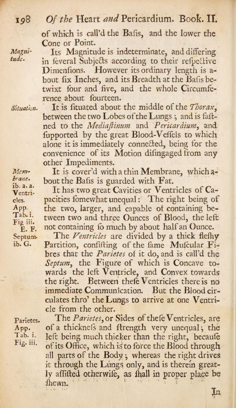 ip8 Magni¬ tude. Situation- Mew- brane. ib• s&gt; 2&lt; Ventri¬ cles. App. Tab. i. Fig in. E. F. Septum, ib. G. Parietes. App. Tab. i. Fig. iii. Of the Heart and Pericardium. Boob. IT. of which is call’d the Bafis, and the lower the Cone or Point. Its Magnitude is indeterminate, and differing in feveral Subje&amp;s according to their refpeftive Dimenfions. However its ordinary length is a- bout fix Inches, and its Breadth at the Bafis be¬ twixt four and five, and the whole Circumfe¬ rence about fourteen. It is lituated about the middle of the ’Thorax, between the two Lobes of the Lungs and is fan¬ ned to the Mediaftinum and Pericardium, and fupported by the great Blood-Veffels to which alone it is immediately connected, being for the convenience of its Motion difingaged from any other Impediments. It is cover’d with a thin Membrane, which a- boutthe Bafis is guarded with Fat. It has two great Cavities or Ventricles of Ca¬ pacities fomewhat unequal: The right being of the two, larger, and capable of containing be¬ tween two and three Ounces of Blood, the left not containing fb much by about half an Ounce. The Ventricles are divided by a thick flefhy Partition, confiding of the fame Mufcular Fi¬ bres that the Parietes of it do, and is call’d the Septum, the Figure of which is Concave to¬ wards the left Ventricle, and Convex towards the right. Between thefe Ventricles there is no immediate Communication. But the Blood cir¬ culates thro’ the Lungs to arrive at one Ventri¬ cle from the other. The Parietes, or Sides of thefe Ventricles, are of a thicknds and flrength very unequal the left being much thicker than the right, becaufe of its Office, which id to force the Blood through all parts of the Body ^ whereas the right drives it through the Lungs only, and is therein great¬ ly affifted otherwife, as fhall in proper place be ihewn*