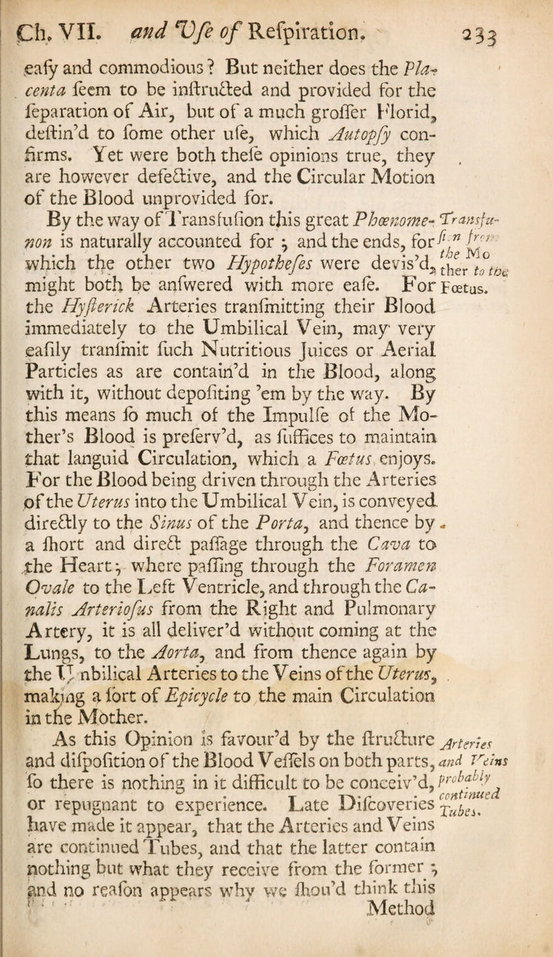 .eaiy and commodious ? But neither does the Via- cento, feem to be inftru&ed and provided for the reparation of Air, but of a much groffer Florid, deftin’d to fome other ufe, which Autopfy con¬ firms. Yet were both thefe opinions true, they are however defective, and the Circular Motion of the Blood unprovided for. By the way of Trans fu (ion this great Phcenome- ‘Transfu¬ sion is naturally accounted for } and the ends, for ^72 which the other two Hypothefes were devis’d^ *'j^r totoc might both be anfwered with more eale. Forycetus. the Hyfterick Arteries transmitting their Blood immediately to the Umbilical Vein, may very eafily tranlmit fuch Nutritious Juices or Aerial Particles as are contain’d in the Blood, along with it, without depositing ’em by the way. By this means lo much of the Impulfe of the Mo¬ ther’s Blood is prelerv’d, as fuffices to maintain that languid Circulation, which a Foetus, enjoys. For the Blood being driven through the Arteries of the Uterus into the Umbilical Vein, is conveyed dire&ly to the Sinus of the Porta, and thence by - a Short and direft paffage through the Cava to the Heart *, where palling through the Foramen Ovale to the Left Ventricle, and through the Ca¬ nal is Arteriofus from the Right and Pulmonary Artery, it is all deliver’d without coming at the Lungs, to the Aorta, and from thence again by the IT nbilical Arteries to the Veins of the Uterus, making a fort of Epicycle to the main Circulation in the Mother. As this Opinion Is favour’d by the ftruflure jrtenes and dilpofition of the Blood Veflels on both parts, and Vans fo there is nothing in it difficult to be conceiv’d, or repugnant to experience. Late Difcoveries have made it appear, that the Arteries and Veins arc continued Tubes, and that the latter contain nothing but what they receive from the former *, gnd no realon appears whv we Ihou’d think this Method