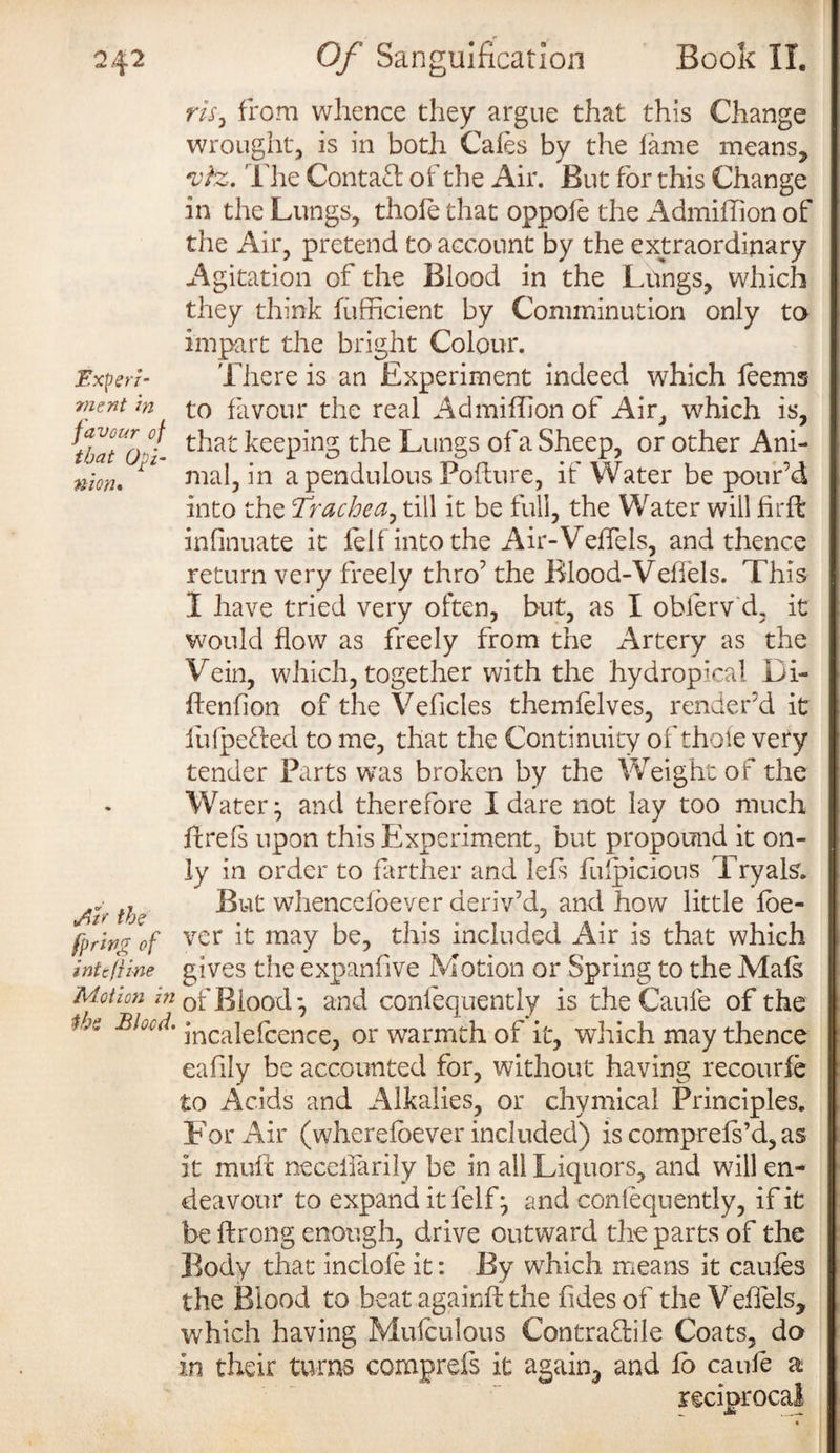 Experi¬ ment in favour of that Opi¬ nion* <Air the fpring' of intcfiine Motion in the Blood. m, from whence they argue that this Change wrought, is in both Cales by the lame means, vtz. The Contacl of the Air. But for this Change in the Lungs, thole that oppofe the Admiffion of the Air, pretend to account by the extraordinary Agitation of the Blood in the Lungs, which they think fiifficient by Comminution only to impart the bright Colour. There is an Experiment indeed which leems to favour the real Admiffion of Air, which is, that keeping the Lungs of a Sheep, or other Ani¬ mal, in a pendulous Pollute, if Water be pour’d into the Trachea, till it be full, the Water will fir ft infinuate it felf into the Air-Vefiels, and thence return very freely thro’ the Blood-Veffels. This I have tried very often, but, as I oblerv d, it would flow as freely from the Artery as the Vein, which, together with the hydropica! Di- flenfion of the Vehicles themlelves, render’d it fufpefled to me, that the Continuity of thole very tender Parts was broken by the Weight of the Water; and therefore I dare not lay too much hrefs upon this Experiment, but propound it on¬ ly in order to farther and lefs fufpicious Tryals. But whencefoever deriv’d, and how little foe- ver it may be, this included Air is that which gives the expanfive Motion or Spring to the Mals of Blood; and conlequently is the Caule of the incalelcence, or warmth of it, which may thence eafily be accounted for, without having recourfe to Acids and Alkalies, or chymical Principles. For Air (wherefoever included) is comprefs’d, as it mull necefiarily be in all Liquors, and will en¬ deavour to expand it lelf; and conlequently, if it be ftrong enough, drive outward die parts of the Body that indole it: By which means it caules the Blood to beat againfl the fides of the Vefiels, which having Mufculous Contractile Coats, do in their turns comprefs it again, and lo caule a reciprocal