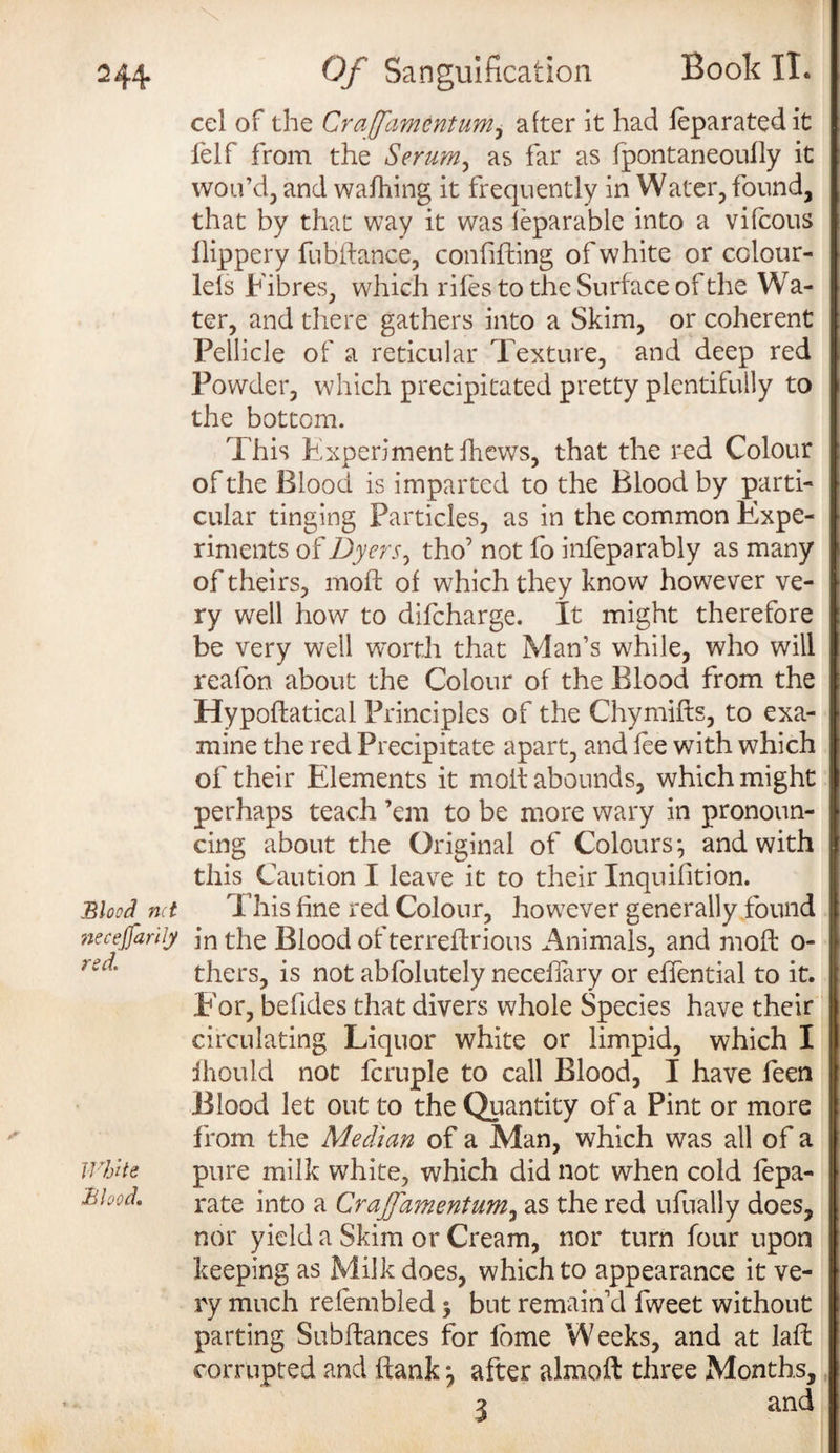 2 44- Blood net necejfarily red. White Blood. Of Sanguification Book II. cel of the Craffamentum, after it had leparatedit lelf from the Serum, as far as fpontaneoully it wou’d, and walhing it frequently in Water, found, that by that way it was leparable into a vifeous llippery fubflance, confifling of white or colour- lels Fibres, which riles to the Surface of the Wa¬ ter, and there gathers into a Skim, or coherent Pellicle of a reticular Texture, and deep red Powder, which precipitated pretty plentifully to the bottom. This Experiment fhews, that the red Colour of the Blood is imparted to the Blood by parti¬ cular tinging Particles, as in the common Expe¬ riments of Dyers, tho’ not fo infeparably as many of theirs, mod: of which they know however ve¬ ry well how to difeharge. It might therefore be very well worth that Man’s while, who will reafon about the Colour of the Blood from the Hypoflatical Principles of the Chymiffs, to exa¬ mine the red Precipitate apart, and lee with which of their Elements it molt abounds, which might perhaps teach ’em to be more wary in pronoun¬ cing about the Original of Colours ^ and with this Caution I leave it to their Inquilition. This line red Colour, however generally found in the Blood of terreftrious Animals, and molt o- thers, is not abfolutely neceffary or elfential to it. For, be Tides that divers whole Species have their circulating Liquor white or limpid, which I Ihould not fcruple to call Blood, I have feen Blood let out to the Quantity of a Pint or more from the Median of a Man, which was all of a pure milk white, which did not when cold lepa- rate into a Craffamentum^ as the red ufually does, nor yield a Skim or Cream, nor turn four upon keeping as Milk does, which to appearance it ve¬ ry much refembled 3 but remain'd fweet without parting Subfiances for lbme Weeks, and at laff corrupted and hank *, after almoff three Months, 2 and
