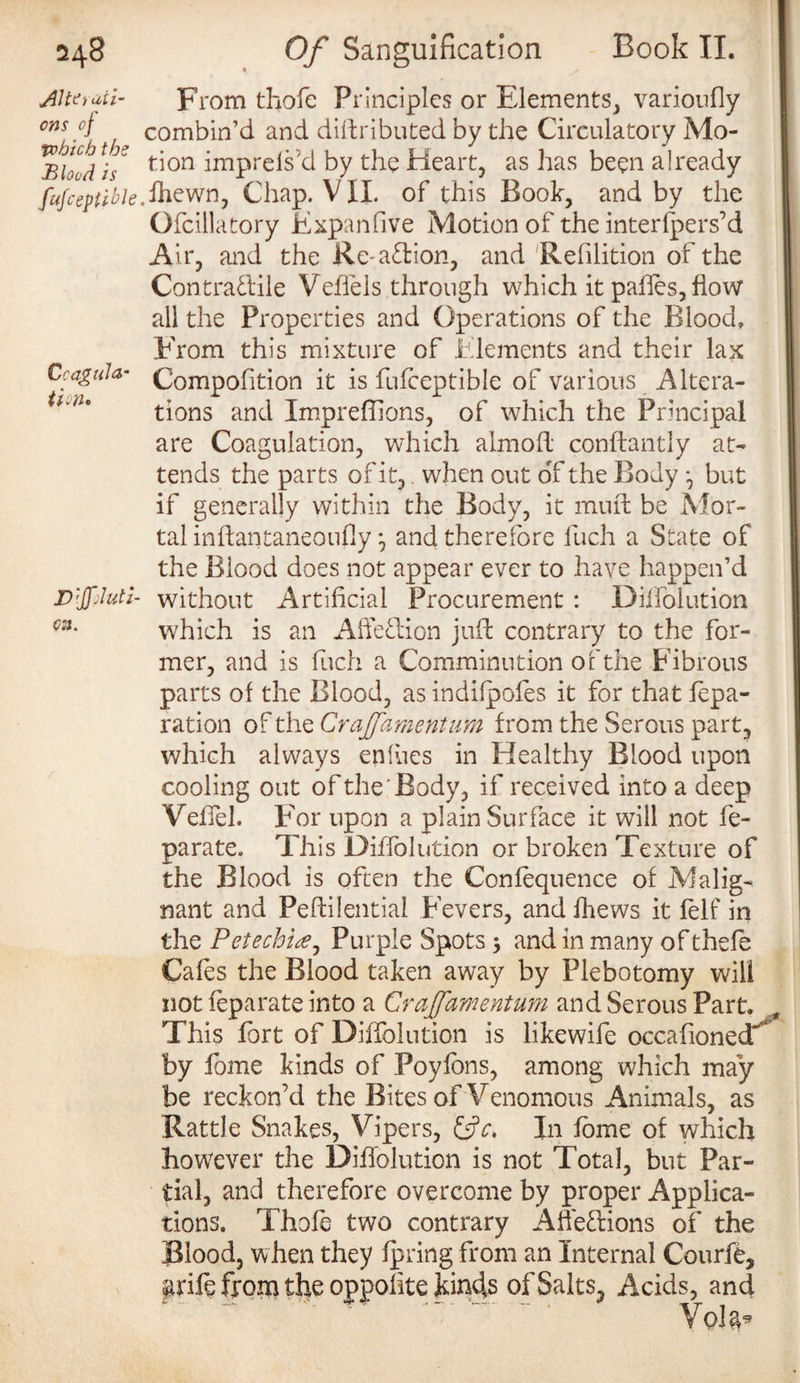Alterati¬ ons of To hie h the Blood is fufceptible Coagula¬ tion* Diluti¬ on. From thofe Principles or Elements, varioufly combin’d and diffributed by the Circulatory Mo¬ tion imprels'd by the Heart, as has been already ,fhewn, Chap. VII. of this Book, and by the Ofcillatory Expanfive Motion of the interlpers’d Air, and the Re-action, and Rehlition of the Contra&ile Veffels through which it pahes, flow all the Properties and Operations of the Blood. From this mixture of Elements and their lax Compofition it is fufceptible of various Altera¬ tions and Impreflions, of which the Principal are Coagulation, which almofl conftantly at¬ tends the parts of it, when out of the Body but if generally within the Body, it muffc be Mor¬ tal inftantaneoufly ^ and therefore luch a State of the Blood does not appear ever to have happen’d without Artificial Procurement : Diffolution which is an Affection juft contrary to the for¬ mer, and is fuch a Comminution of the Fibrous parts of the Blood, as indifpofes it for that fepa- ration of the Crafamentum from the Serous part, which always enfues in Healthy Blood upon cooling out of the Body, if received into a deep Veflel. For upon a plain Surface it will not fe- parate. This Diffolution or broken Texture of the Blood is often the Confequence of Malig¬ nant and Peftilential Fevers, and fhews it felf in the Petechia, Purple Spots ; and in many of thefe Cafes the Blood taken away by Plebotomy will not leparate into a Crajfamentum and Serous Part. This fort of Diffolution is likewife occafioned*^ by ibme kinds of Poyfbns, among which may be reckon’d the Bites of Venomous Animals, as Rattle Snakes, Vipers, &c. In fome of which however the Diffolution is not Total, but Par¬ tial, and therefore overcome by proper Applica¬ tions. Thofe two contrary Affections of the Blood, when they fpring from an Internal Courfe, grife from the oppofite kinds of Salts, Acids, and Vol&*