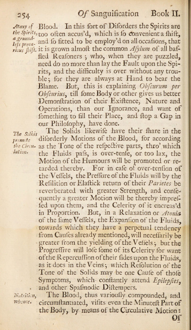 Ataxy of the Spirits? a growid- Jejs preca- ricus jhijt. The Solids promote the Circu. lation. Nutrition, whence. Of Sanguification Book IX. Blood. In this fort of Diforders the Spirits are too often accus’d, which is lb convenient a fhift, and lb fitted to be employ’d on all occafions, that it is grown almofl the common Afylum of all baf¬ fled Reafoners ; who, when they are puzzled, need do no more than lay the Fault upon the Spi¬ rits, and the difficulty is over without any trou¬ ble; for they are always at Hand to bear the Blame. But, this is explaining Obfcurum per Qbfcurius, till fome Body or other gives us better Demonftration of their Exiftence, Nature and Operations, than our Ignorance, and want of fiomething to fill their Place, and flop a Gap in our Philoiophy, have done. The Solids likewife have their fhare in the diforderly Motions of the Blood, for according as the Tone of the relpeflive parts, thro’ which the Fluids pals, is over-tenfe, or too lax, the Motion of the Humours will be promoted or re¬ tarded thereby. For in cafe ol over-tenfion of the Veffels, the Preflure of the Fluids will by the Refilition or Elaftick return of their Parietes be reverberated with greater Strength, and conle- quently a greater Motion will be thereby imp rel¬ ied upon them, and the Celerity of it encreas’d in Proportion. But, in a Relaxation or Atonia of the fame Veffels, the Expanfion of the Fluids, towards which they have a perpetual tendency from Caufes already mentioned, will neceffarily be greater from the yielding of the Veffels; but the Progreffive will lofe fome of its Celerity for want ofthe Repercuflion of their fides upon the Fluids, as it does in the Veins; which Relolution of the Tone of the Solids may be one Caufie of thole Symptoms, which- conftantly attend Epilepfies7 and other Spafmodic Diftempers. The Blood, thus varioufly compounded,- and circumftantiated, vifits even the Minuteft Part of the Body, by means of the Circulative Motion s