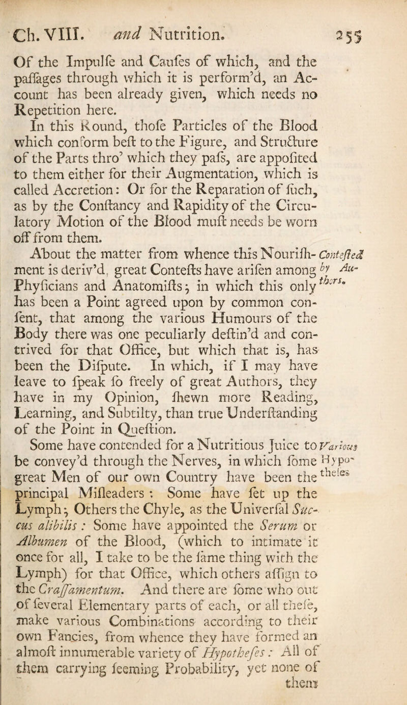 Of the Impulfe and Caufes of which, and the paffages through which it is perform’d, an Ac¬ count has been already given, which needs no Repetition here. In this Round, thole Particles of the Blood which conform beft to the Figure, and Structure of the Parts thro’ which they pals, are appolited to them either for their Augmentation, which is called Accretion: Or for the Reparation of luch, as by the Conftancy and Rapidity of the Circu¬ latory Motion of the Blood mull needs be worn off from them. About the matter from whence this Nourilh- Contefied ment is deriv’d, great Contefts have arilen among b ^ Phyficians and Anatomiffs^ in which this only has been a Point agreed upon by common con- fent, that among the various Humours of the Body there was one peculiarly deftin’d and con¬ trived for that Office, but which that is, has been the Difpute. In which, if I may have leave to Ipeak lo freely of great Authors, they have in my Opinion, Ihewn more Reading, Learning, and Subtilty, than true Under handing of the Point in Queftion. Some have contended for a Nutritious Juice to Varies be convey’d through the Nerves, in which fome Hypo' great Men of our own Country have been the t‘ie!es principal Mifleaders *. Some have fet up the Lymph ^ Others the Chyle, as the Univerfal Sue- cus alibilis : Some have appointed the Serum or Albumen of the Blood, (which to intimate it once for all, I take to be the lame thing with the Lymph) for that Office, which others affign to the Crajfamentum. And there are lome who out ,of feveral Elementary parts of each, or all thefe, make various Combinations according to their own Fancies, from whence they have formed an almoft innumerable variety of Hypothefes: All of them carrying leeming Probability, yet none of them-