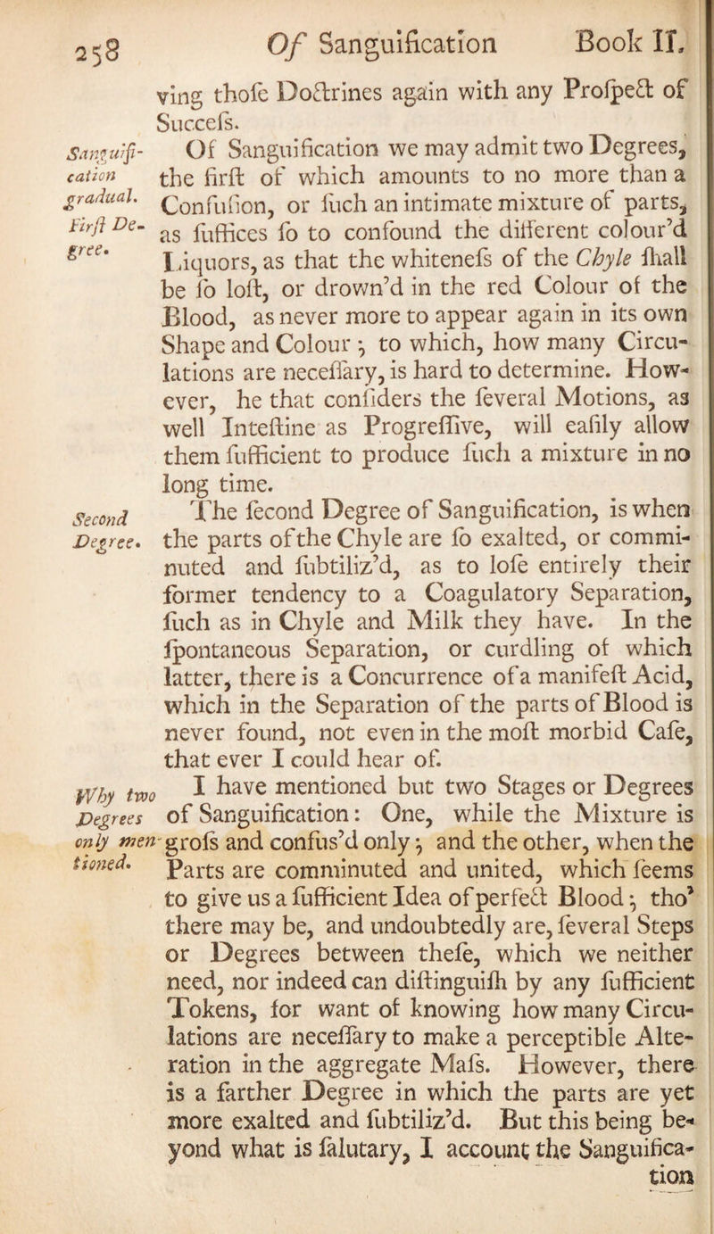 ving thofe Doctrines again with any Prolpect of Succefs. Samwfi- Of Sanguification we may admit two Degrees, cation the firft of which amounts to no more than a gradual. c0nfL1f10n? or fUch an intimate mixture of parts, Firft De- as pufgces f0 t0 confound the ditferent colour’d grce' Liquors, as that the whitenefs of the Chyle fhall be fo loll, or drown’d in the red Colour of the Blood, as never more to appear again in its own Shape and Colour *, to which, how many Circu¬ lations are necefiary, is hard to determine. How¬ ever, he that confiders the feveral Motions, as well Inteffine as Progreffive, will eafily allow them fufficient to produce fuch a mixture in no long time. Second T'he fecond Degree of Sanguification, is when Degree, the parts of the Chyle are fo exalted, or commi¬ nuted and fubtiliz’d, as to lofe entirely their former tendency to a Coagulatory Separation, fuch as in Chyle and Milk they have. In the lpontaneous Separation, or curdling of which latter, there is a Concurrence of a manifeft Acid, which in the Separation of the parts of Blood is never found, not even in the moh morbid Cafe, that ever I could hear of. FVby two I have mentioned but two Stages or Degrees Degrees of Sanguification: One, while the Mixture is only men ^rofs and confus’d only and the other, when the zioned. Parts are comminuted and united, which feems to give us a fufficient Idea of perfe£l Blood ^ tho* there may be, and undoubtedly are, feveral Steps or Degrees between thefe, which we neither need, nor indeed can diftinguifh by any fufficient Tokens, for want of knowing how many Circu¬ lations are neceffary to make a perceptible Alte¬ ration in the aggregate Mafs. However, there is a farther Degree in which the parts are yet more exalted and fubtiliz’d. But this being be¬ yond what is falutary, I account the Sanguifica¬ tion