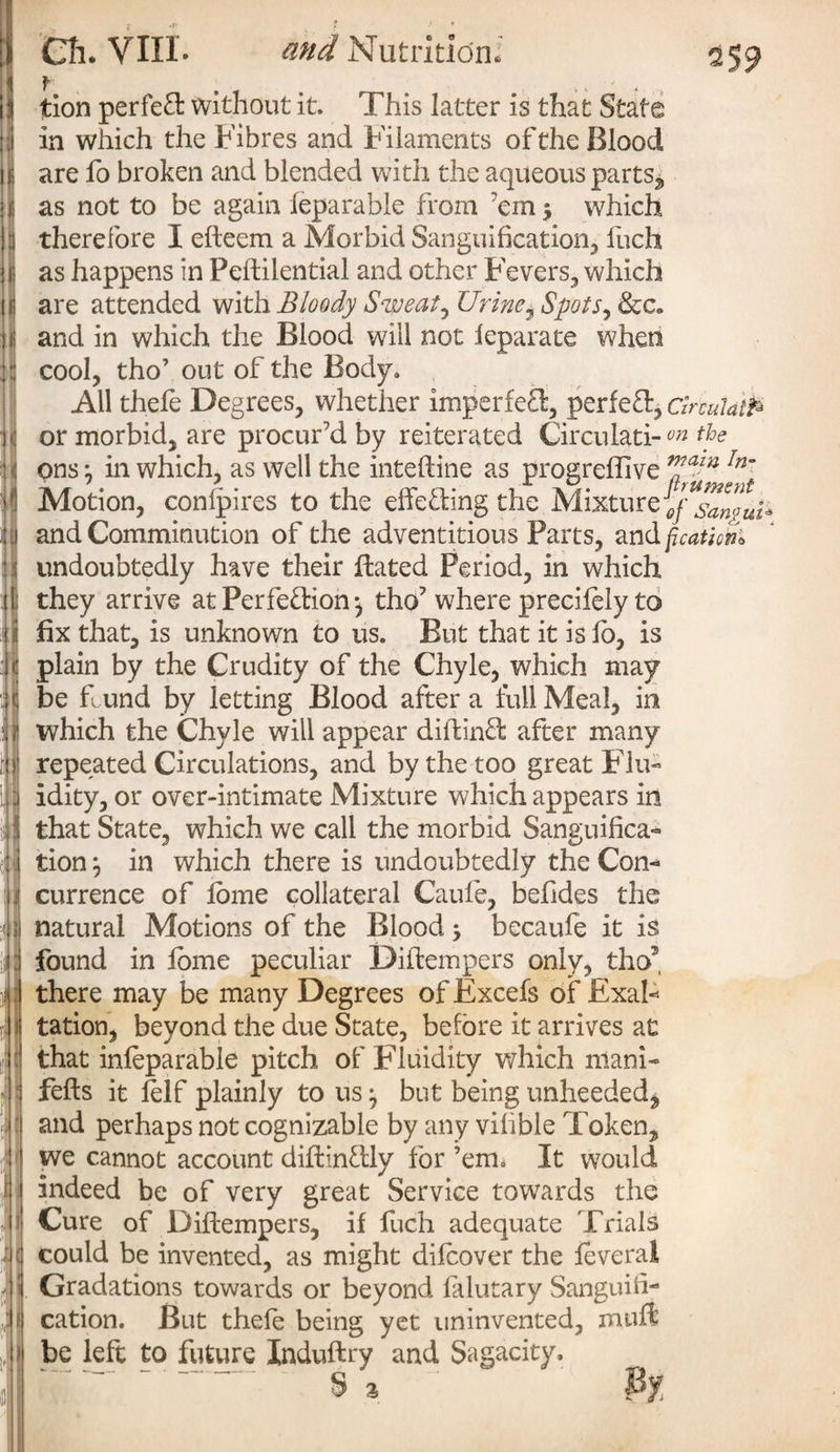 i : ♦ * ■ | I in : \ n . 1- Ch. VIII. and Nutrition: tion perfect without it. This latter is that State in which the Fibres and Filaments of the Blood are fo broken and blended with the aqueous parts, as not to be again ieparable from em 5 which therefore I efteem a Morbid Sanguification, fuch as happens in Peftilential and other Fevers, which are attended with Bloody Sweaty Urine, Spots, &c« and in which the Blood will not leparate when cool, tho’ out of the Body. All thefe Degrees, whether imperfeT, perfeft, circulate or morbid, are procur’d by reiterated Circulati-on the ons \ in which, as well the inteftine as progreflive vjazn In~ Motion, conlpires to the effeding the Mixture and Comminution of the adventitious Parts, and ficathn* undoubtedly have their jftated Period, in which they arrive at Perfection *, tho? where precifely to fix that, is unknown to us. But that it is fo, is plain by the Crudity of the Chyle, which may be f und by letting Blood after a full Meal, in which the Chyle will appear diitinCt after many repeated Circulations, and by the too great Flu¬ idity, or over-intimate Mixture which appears in that State, which we call the morbid Sanguifica¬ tion } in which there is undoubtedly the Con¬ currence of tome collateral Caufe, befides the natural Motions of the Blood 5 becaule it is found in fome peculiar Diftempers only, tho5 there may be many Degrees of Excels of Exal¬ tation, beyond the due State, before it arrives at that infeparable pitch of Fluidity which niani- fells it felf plainly to us ^ but being unheeded^ and perhaps not cognizable by any vifible Token, we cannot account diftinftly for ’em. It would indeed be of very great Service towards the Cure of Diftempers, if fuch adequate Trials could be invented, as might diicover the feveral Gradations towards or beyond falutary Sanguifi¬ cation. But thefe being yet uninvented, muft be left to future Induftry and Sagacity.