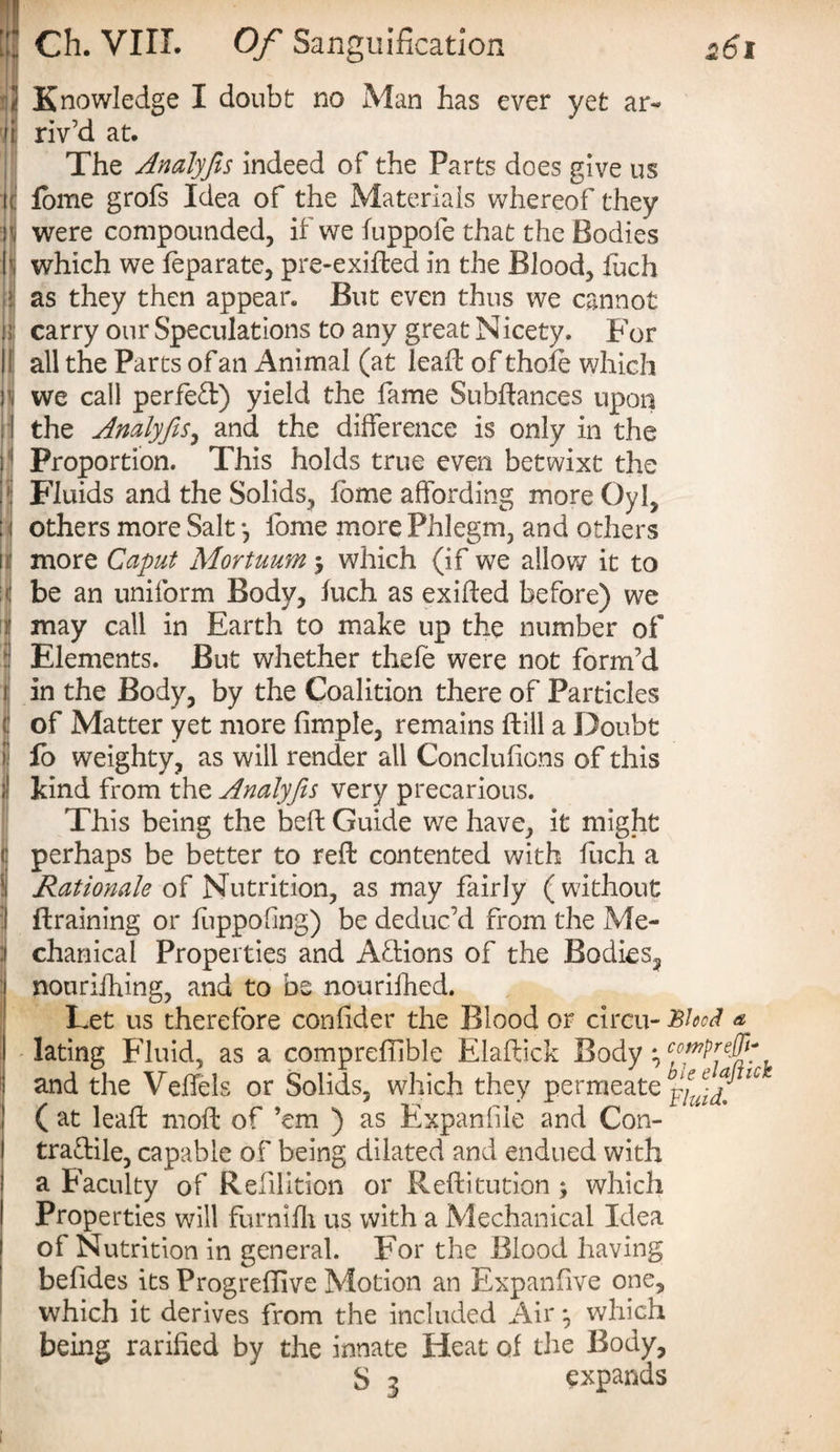 2 Knowledge I doubt no Man has ever yet ar« 'ji: riv’d at. n The Analyfis indeed of the Parts does give us lome grofs Idea of the Materials whereof they were compounded, if we iuppofe that the Bodies which we feparate, pre-exifted in the Blood, fuch as they then appear. But even thus we cannot carry our Speculations to any great Nicety. For all the Parcs of an Animal (at leaf! of thole which we call perfeft) yield the fame Subftances upon the Analyfis, and the difference is only in the Proportion. This holds true even betwixt the Fluids and the Solids, lome affording more Oyl, others more Salt 3 fome more Phlegm, and others more Caput Mortuum 3 which (if we allow it to be an uniform Body, luch as exifted before) we may call in Earth to make up the number of Elements. But whether thefe were not form’d 3 in the Body, by the Coalition there of Particles 1 of Matter yet more limple, remains Hill a Doubt i fo weighty, as will render all Conclufions of this ; kind from the Analyfis very precarious. This being the bed; Guide we have, it might I perhaps be better to reft contented with luch a Rationale of Nutrition, as may fairly (without j ftraining or fuppohng) be deduc’d from the Me¬ chanical Properties and Actions of the Bodies, nourifhing, and to be nouriihed. Let us therefore confider the Blood or circu- BkoJ a lating Fluid, as a compreftible Elaftick Body 3 and the Veffels or Solids, which they permeate ^iuid! ^ ( at leaft moft of ’em ) as Expanble and Con¬ tractile, capable of being dilated and endued with a Faculty of Refilition or Reftitution 3 which Properties will furnilli us with a Mechanical Idea of Nutrition in general. For the Blood having befides its Progrelhve Motion an Expanfive one, which it derives from the included Air 3 which being rarified by the innate Heat of the Body, S 3 expands