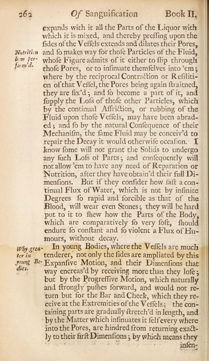 form'd* expands with it all the Parts of the Liquor with which it is mixed, and thereby prefling upon the fides of the Velfels extends and dilates their Pores, mtrltun and lb makes way for thole Particles of the Fluid, h-w per- whole Figure admits of it either to flip through thofe Pores, or to infinuate themfelves into ’em ; where by the reciprocal Contraction or Refiliti- on of that Vefiel, the Pores being again flu aitned, they are fix’d ; and lo become a part of it, and fupply the Lois of thole other Particles, which by the continual Affri&ion, or rubbing of the Fluid upon thole Velfels, may have been abrad¬ ed -y and fo by the natural Conlequence of their Mechanifm, the lame Fluid may be conceiv’d to repair the Decay it would otherwile occafion. I know lome will not grant the Solids to undergo any luch Lois of Parts*, and confequently will not allow’em to have any need of Reparation or Nutrition, after they have obtain’d their full Di- menfions. But if they confider how fait a con¬ tinual Flux of Water, which is not by infinite Degrees lb rapid and forcible as that of the Blood, will w7ear even Stones; they will be hard put to it to Ihew how the Parts of the Body, which are comparatively lo very foft, fhould endure fo conftant and lo violent a Flux of Hu¬ mours, without decay. . In young Bodies, where the Velfels are much tenderer, not only the fides are ampliated by this young ^-JExpanfive Motion, and their Dimenfions that Tes\ way encreas’d by receiving more than they lole; but by the Progreflive Motion, which naturally and firongiy pulhes forward, and would not re¬ turn but for the Bar and Check, which they re¬ ceive at the Extremities of the Velfels; the con¬ taining parts are gradually firetch’d in length, and ' by the Matter which infinuates it felfevery where Into the Pores, are hindredfrom returning exact¬ ly to their firft Dimenfions; by which means they why greet' ter hi