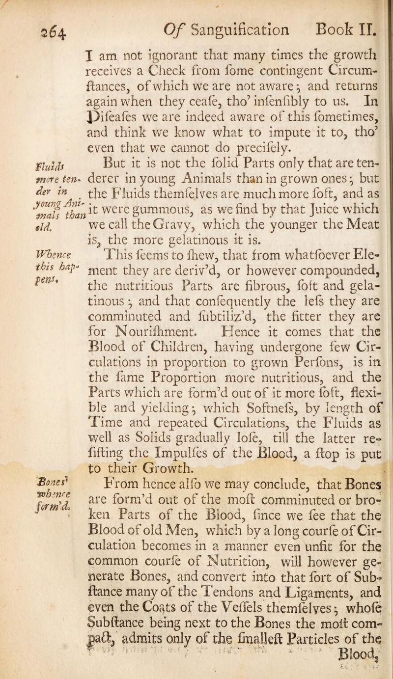 I am not ignorant that many times the growth receives a Check from fome contingent Circum- ftances, of which we are not aware and returns again when they ceafe, tho’ infenfibly to us. In JDifeafes we are indeed aware of this fometimes, and think we know what to impute it to, tho5 even that we cannot do precifely. fluids But it is not the folid Parts only that are ten¬ ure ten- dercr in young Animals than in grown ones ^ but m ' the Fluids themfejves are much more foft, and as ^than ^ were gummous, as we find by that Juice which eld, we call the Gravy, which the younger the Meat is, the more gelatinous it is. Whence This feems to fhew, tliat from whatloever Ele- ihis hnp- ment they are deriv’d, or however compounded, ^ms% the nutritious Parts are fibrous, folt and gela¬ tinous *, and that confequently the iefs they are comminuted and fubtiliz’d, the fitter they are for Nourishment. Hence it comes that the Blood of Children, having undergone few Cir¬ culations in proportion to grown Perfons, is in the fame Proportion more nutritious, and the Parts which are form’d out of it more loft, flexi¬ ble and yielding*, which Softnefs, by length of Time and repeated Circulations, the Fluids as well as Solids gradually lole, till the latter re¬ filling the Xmpulfes of the Blood, a flop is put to their Growth. Bones* From hence alfo we may conclude, that Bones form'd are ^orm’^ out comminuted or bro- ' • ken Parts of the Blood, fnee we fee that the Blood of old Men, which by a long courfe of Cir¬ culation becomes in a manner even unfit for the common courfe of Nutrition, will however ge¬ nerate Bones, and convert into that fort of Sub- fiance many of the Tendons and Ligaments, and even the Coats of the Veffels themfelyeswhole Subflance being next to the Bones the moil com- pa&, admits only of the fmalleft Particles of the * ^ “ Tf* * Blood,