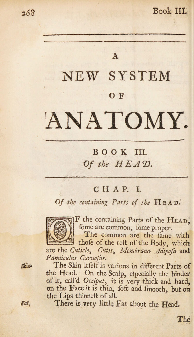 NEW SYSTEM O F ANATOMY. BOOK III. Of the HE AXl C H A P. I. Of the containing Parts of the H E A D. F the containing Parts of the Head, fome are common, fome proper. The common are the fame with thofe of the reft of the Body, which are the Cuticle, Cutis^ Membrana Adipofa and Pannicuius Carnofus. The Skin itfelf is various in different Parts of the Head. On the Scalp, efpecially the hinder of it, call’d Occiput, it is very thick and hard, on the Face it is thin, foft and ftnooth, but on the Lips thinneft of all There is very little Fat about the Head*