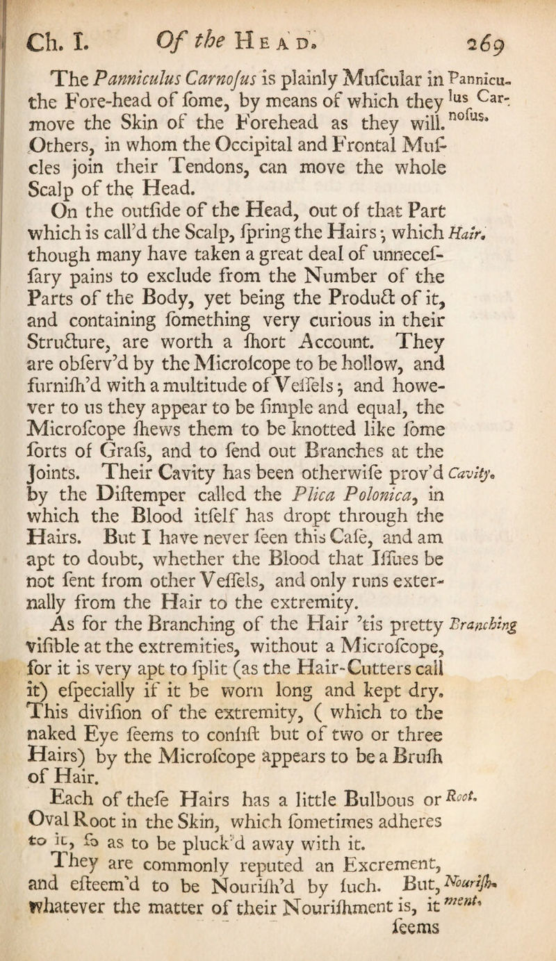 The Panniculus Carnojus is plainly Mufcular in Fannieu- the Fore-head of fbme, by means of which they *us Car' move the Skin of the Forehead as they will- n°rus* Others, in whom the Occipital and Frontal Muf cles join their Tendons, can move the whole Scalp of the Head. On the outfide of the Head, out of that Part which is call'd the Scalp, Ipring the Hairs •, which Hair. though many have taken a great deal of unnecef- fary pains to exclude from the Number of the Parts of the Body, yet being the Product of it, and containing fomething very curious in their Stru&ure, are worth a fhort Account. They are obferv’d by the Microlcope to be hollow, and furnilffd with a multitude of Veifels} and howe¬ ver to us they appear to be fimple and equal, the Microlcope fhews them to be knotted like fome forts of Grals, and to fend out Branches at the Joints. Their Cavity has been other wife p rov’d Cavity* by the Diftemper called the Plica Polonica, in which the Blood itlelf has dropt through the Hairs. But I have never feen this Cafe, and am apt to doubt, whether the Blood that Ihues be not fent from other Veffels, and only runs exter¬ nally from the Hair to the extremity. As for the Branching of the Flair 7tis pretty Branching vihble at the extremities, without a Microlcope, for it is very apt to fplit (as the Hair-Cutters call it) efpecially if it be worn long and kept dry. This divilion of the extremity, ( which to the naked Eye feems to conhft but of two or three Hairs) by the Microfcope appears to be a Bruih of Hair. Each of thele Hairs has a little Bulbous ovRooU Oval Root in the Skin, which fometimes adheres to ic, fo as to be pluck'd away with it. T-hev are commonly reputed an Excrement, and efteem’d to be Nouriilfd by luch. But, Nourijh* whatever the matter of their Nourifhment is, it ”KnU feems