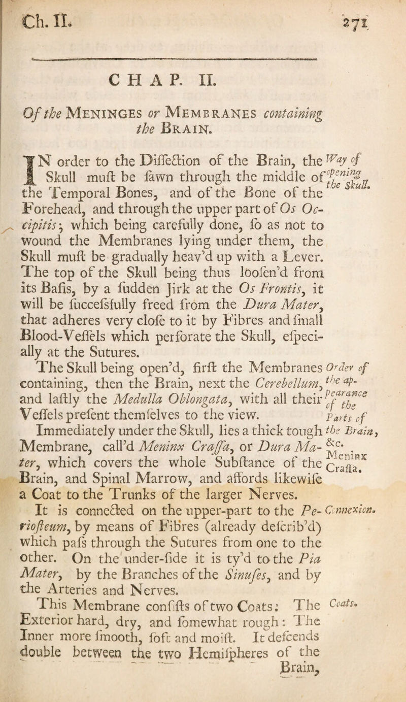CHAR IL Of the Meninges or Membranes containing the Brain. IN order to the Diffeftion of the Brain, the Way/ Skull muff: be fawn through the middle the Temporal Bones, and of the Bone of the x S u * Forehead, and through the upper part of Os Oc- cipitis ‘0 which being carefully done, lo as not to wound the Membranes lying under them, the Skull mull be gradually heav'd up with a Lever. The top of the Skull being thus lOolen’d from its Bafis, by a hidden Jirk at the Os Front is, it will be fuccefsfully freed from the Dura Mater, that adheres very dole to it by Fibres and fmall Blood-Veffels which perforate the Skull, elpeci- ally at the Sutures. The Skull being open’d, firff the Membranes Order of containing, then the Brain, next the Cerebellum,t'-€ aPm and laftly the Medulla Oblongata, with all their Veffels preient themfelves to the view. parts of Immediately under the Skull, lies a thick tough the Brain, Membrane, call’d Meninx Craffa, or Dura Ma- . ter^ which covers the whole Subftance of the CrafiaT Brain, and Spinal Marrow, and affords likewife a Coat to the Trunks of the larger Nerves. It is conne&ed on the upper-part to the Pe- Connexion* riofteum, by means of Fibres (already defcrib’d) which pals through the Sutures from one to the other. On the under-fide it is ty’d to the Pia Mater, by the Branches of the Sinufes, and by the Arteries and Nerves. This Membrane conffts of two Coats: The Coats. Exterior hard, dry, and fomewhat rough : I he Inner more imooth, fofc and moift. It defcends double between the two Hemiipheres of the ““. ' Brain,