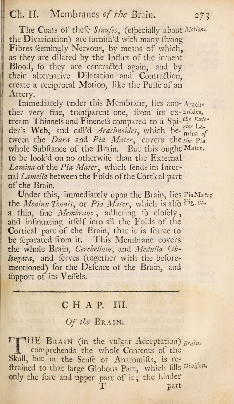 4i I 1 II ' . I The Coats of thefe Sinufes, (especially about Motion. the Divarication) are furnifh’d with many ftrong Fibres feemingly Nervous, by means of which, as they are dilated by the Influx of the irruent Blood, fo they are contracted again, and by their alternative Dilatation and Contraction, create a reciprocal Motion, like the Pulle of an Artery. Immediately under this Membrane, lies ano- Arach- ther very fine, tranfparent one, from its ex-noides, tream Thinnefs and Finenefs compared to a Spi-^f Exte* der’s Web, and call’d Arachnoides, which be-^fna*/ tween the Dura and Pia Mater, covers the the Pia whole Subftance of the Brain. But this ought Mater, to be look’d on no otherwife than the External Lamina of the Pia Mater, which fends its Inter¬ nal Lamella between the Folds of the Cortical part of the Brain. Under this, immediately upon the Brain, lies PiaMafe* the Meninx Lenuis, or Pia Abater, which is alfo Mg.Ui. a thin, fine APembrane, adhering fo clofely, and infinuating itfelf into all the Folds of the Cortical part of the Brain, that it is lcarce to be feparated from it. This Membrane covers the whole Brain, Cerebellum, and Medulla Ob- longatay and ferves (together with the before- mentioned) for the Defence of the Brain, and fupport of its VeiTels. CHAP. III. Of the Brain* THE Brain (in the vulgar Acceptation) Brain* comprehends the whole Contents of the Skull, but in the Senfe of Anatomifls, is re¬ trained to that large Globous Part, which fills Dtvijiou* only the fore and upper part of it \ the hinder T part
