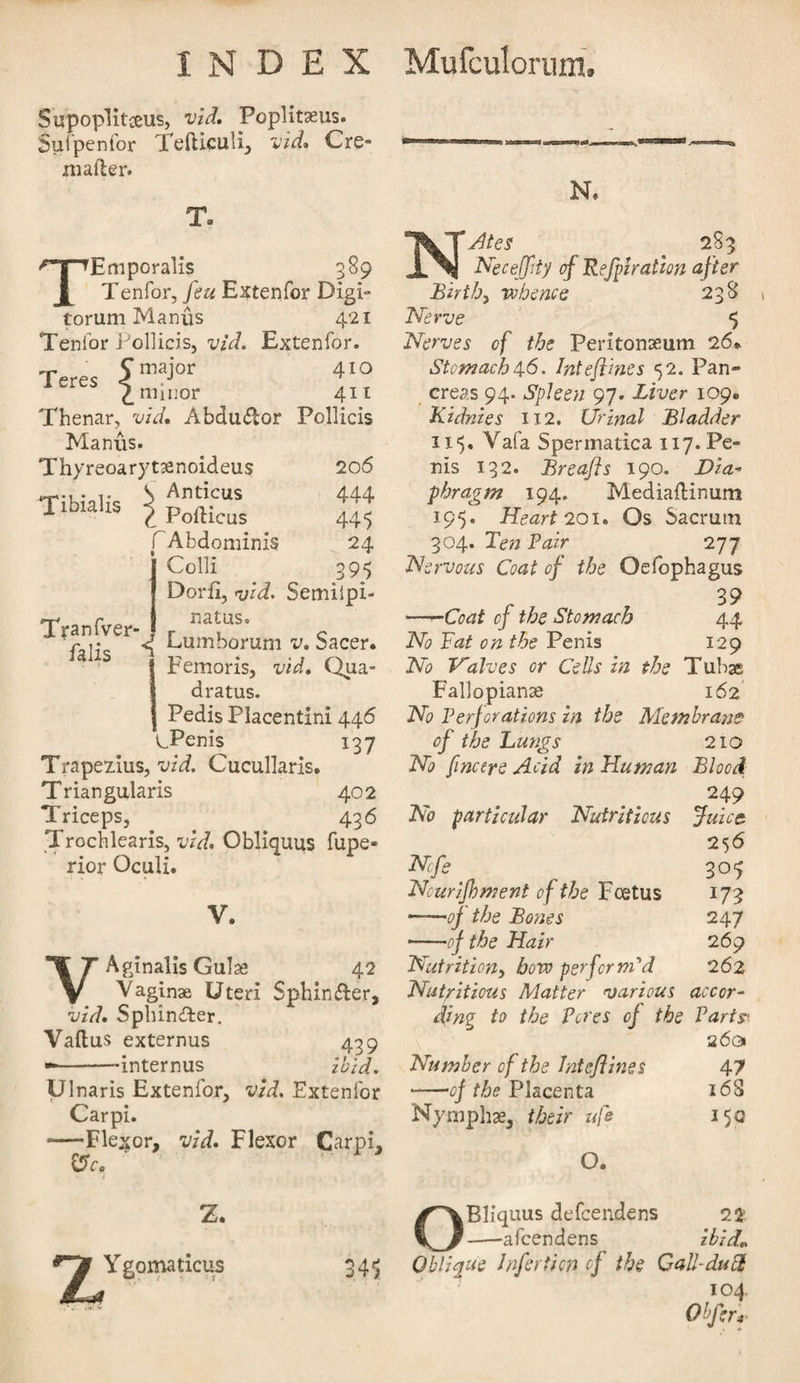 Supopiitceus, vid. Poplit9eus. Sufpenfor Tefticuli, vid. Cre- mafler. Ta Tibialis TEmporalis 389 Tenfor, feu Extenfor Digi- torum Manus 421 Tenfor Pollicis, vid. Extenfor. C major 410 1 eres &lt; - ,,, 2. minor 411 Thenar, vid. AbdmSlor Pollicis Manus. Thyreoarytaenoideus 206 S Anticus 444 C Poilicus 445 TAbdominis 24 Colli 395 Dorfi, vid. Semilpi- natus. &lt;[ Lumborum v. Sacer. Femoris, vid. Qua- dratus. Pedis Placentini 446 \JPenis 137 Trapezius, vid. Cucullaris. Triangularis 402 Triceps, 436 Trochlearis, vid. Obliquus fupe- rior Oculi. Tranfver- falis V. VAginalis Guise 42 Vaginae Uteri Sphin&amp;er, vid. Splunder. Vaftus externus 439 --dnternus ibid. Ulnaris Extenfor, vid. Extenfor Carpi. -Flexor, vid. Flexor Carpi. err. Ygomaticus 34^ N. NAtes 283 Neceffity of Refpiration after Birth, “whence 238 Nerve $ Nerves of the Peritonaeum 26* Stomach46. IntefUnes 52. Pan¬ creas 94. Spleen 97. Liver 109. Kidnies 112. Urinal Bladder 115. Vafa Spermatica 117. Pe¬ nis 132. Breafts 190. Dia¬ phragm 194. MediaiHnum 195. Heart 201. Os Sacrum 304. Ten Pair 277 Nervous Coat of the Oefophagus -Coat of the Stomach 44 No Pat on the Penis 129 No Halves or Cells in the Tubse Fallopianae 162 No Perforations in the Membrane of the Lungs 210 No [metre Acid in Human Blood 249 No particular Nutritious Juice 256 Nfe 305 Nourijbment of the Foetus 173 -of the Bones 247 -of the Hair 269 Nutrition, bovo perforndd 262 Nutritious Matter various accor¬ ding to the Peres of the Parts 26a Number of the Jntefliv.es 47 -of the Placenta 168 Nymphae, their uft 150 O. OBliquus defeendens 22 -afeendens ibid* Oblique Jnferticn cf the Call-dud 104