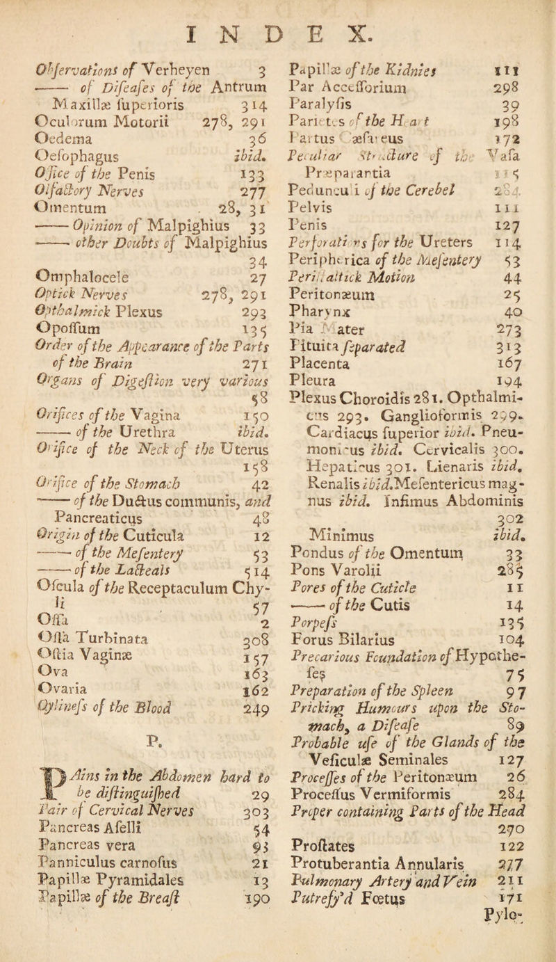 278, 291 36 ibid. TOO > 277 28, 31 Ohfervations of Verheyen 3 •- of Difeafes of toe Antrum Maxillae fuperioris 314 Oculorum Motorii Oedema Oefophagus Ojice of the Penis Oifadory Nerves Omentum -Opinion of Malpighius 33 --other Doubts of Malpighius 34 Omphalocele 27 Op tick Nerves 278, 291 Opthalmick Plexus 293 OpoiTum 135 Order of the Appearance of the Parts of the Brain 271 Organs of Digeflion very various 58 Orifices of the Vagina 150 --- of the Urethra ibid. Orifce of the Neck of the Uterus 158 Orifice of the Stomach 42 ■-of the Du&us communisj and Pancreaticus 48 Origin of the Cuticula 12 -- of the Mefentery 5 3 -- of the Lafteals ^14 O feu la of the Receptaculum Chy- . 57 Offa 2 Offa Turhinata qo8 Oftia Vaginae j^7 Ova 163 Ovaria j62 Oylimfs of the Blood 249 P. T\Ains in the Abdomen hard to 29 303 54 93 21 x3 190 be diftinguifhed Pair of Cervical Nerves Pancreas Afelli Pancreas vera Panniculus carnofus Papillae Pyramidales Papillae of the Breaft Papillae of the Kidnies Hi Par Accefforium 298 Paralyfis 39 Parietes of the H a> t 198 1 aitus aefueus 172 Peculiar st’udure of th T,/afa Prseparantia u«? Peduncu i of toe Cerebel 284 Pelvis 11 i Penis 127 Perforati rs for the Ureters 114 Peripht rica of the Mefentery <{3 Periu altick Motion 44 Peritonaeum 25 Pharynx 40 Pia Mater 273 Pitmt^feparated 313 Placenta 167 Pleura 194 Plexus Choroidis 281. Opthalmi- ens 293. Ganglioforuus 299- Cardiacus fupeiior iozd. Pneu- moni'us ibid. Ctrvicalis 300. Hepat>us 301. Lienaris ibid. Renalis ifr/i.Mefentericus mag- nus ibid. Infimus Abdominis 302 Minimus ibid, Pondus of the Omentum 33 Pons Varolii 28^ Pores of the Cuticle 11 ---of the Cutis 14 Porpefs 135 Forus Bilarius 104 Precarious Foundation ofHypethe- fc? _ 75 Preparation of the Spleen 9 7 Pricking Humours upon the Sto- pjachy a Difeafe 89 Probable ufe of the Glands of the Veficulse Seminales 127 Procejfes of the Peritonaeum 2 6 Procedus Vermiformis 284 Proper containing Parts of the Head 270 Predates 122 Protuberantia Annularis 277 Pulmonary Artery and Hein 211 Putrefy’d Foetus *7* Pylo-