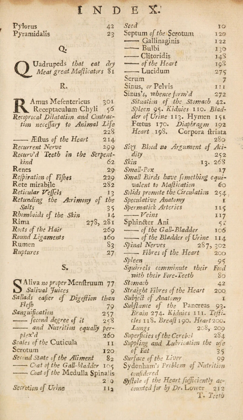 f Pylorus Pyramid alis 42 23 Uadrupeds that eat Meat great Maflicators dry Si RAmus Mefentericus 301 Receptaculum Chyli 56 Recoprocal Dilatation and Contrac¬ tion necefjary to Animal Life 228 -iEftus of the Heart 214 Recurrent Nerve 299 Recurv'd Teeth in the Serpent- kind 62 Renes 2^ Refpiration of Fifes 229 Rete mirabile 282 Reticular Veffels 13 Refunding the Acrimony of the Salts 3 5 Rhomboids of the Skin 14 Rima 278, 281 Roots of the Hair 269 Round Ligaments 160 Rumen S3 Ruptures 27 S. SAYiva.no properMenftruum 77 Salival juices 9 Sallads eafier of D'weftion than Fief . 79 Sanguification 257 -fecond degree cf it 2^8 - and Nutrition equally per¬ plex'd 260 Scales of the Cuticula 11 Scrotum 120 Second State of the Aliment 82 -frat of the Gall-bladder io&lt;j -- Coat of the Medulla Spinalis 2 Q Secretion of Urine 112 Seed 10 Septum of the Scrotum 120 ■-Gallinaginis 122 ——- Bulbi 130 -- Clitoridis 148 ———■ of the Heart 198 -- Lucidum 275 Serum / Sinus, or Pelvis 11 ? Sinus’i, whence form'd 272 Situation of the Stomach 42. Spleen 9$. Kidnies no. Blad¬ der of Urine 113. Hymen 151; Foetus 170. Diaphragm 192 Heart 198. Corpora ilriata 280 Sty Blood no Argument of Aci¬ dity 252 Skin 13. 268 Small-Pox 17 Small Birds have femething equi¬ valent to Maflication 60 Solids promote the Circulation 254 Speculative Anatomy 1 Spermatick Arteries 11 ^ - Veins 117 Sphindler Ani 51 --• of the Gall-Bladder 106 -- cf the Bladder of Urine 114 Spinal Nerves 287, 302 - Fibres of the Heart 200 Spleen 9^ Squirrels comminute their Food. with their Fore-Teeth 80 Stomach 42 Straight Fibres of the Heart 200 Subject of Anatomy 1 Subfiance of the Pancreas 93. Brain 274* Kidnies in. Tefti- cles 118. Breafl 190. Heart 200. Lungs 208, 209 Superficies of the Cere Id 284 Suppling and Lubrication the ufe of Fat 3 5 Surface of the Liver 99 Sydenham’.! Problem of Nutrition confidered Syflele of the Heart fufficiently ac¬ counted for by Dr. Lower 212 T. Teeth
