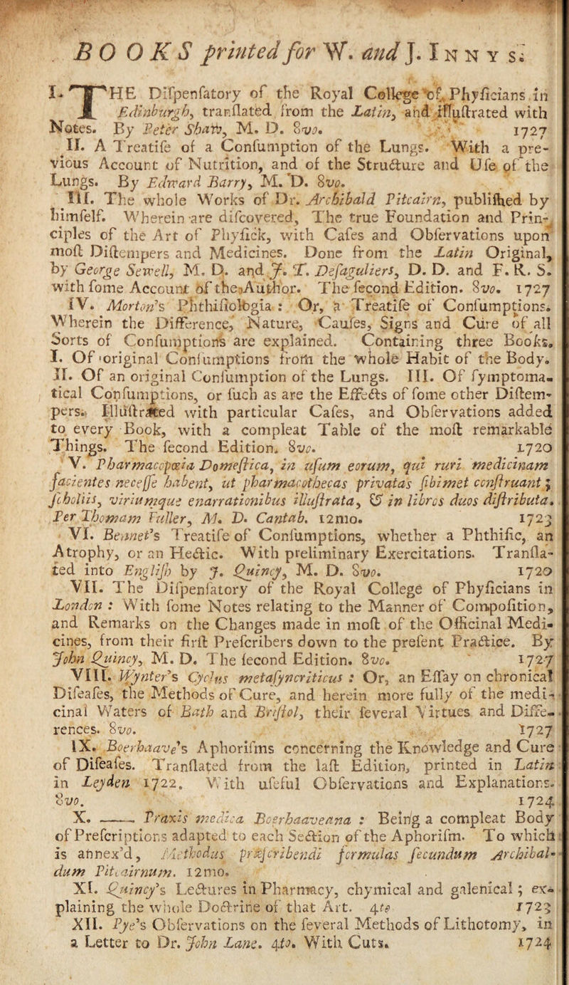 BOOKS printed for W. and J.Inny s.: I- ^13 *HE Difpenfatory of the Royal College of* Phyficians in Jt Edinburgh, tranflated from the Latin, and iffudrated with Notes. By Peter Shaft, M. D. 8w. -J 1727 II. A Treatife of a Confumption of the Lungs. With a pre¬ vious Account of Nutrition, and of the Structure and Ufe of the Lungs. By Edward Barry, M.’D. 8vo. III. The whole Works of Dr. Archibald Pitcairn, publiffied by himfelf. Wherein-are difeovered, The true Foundation and Prin^ ciples of the Art of Phyflck, with Cafes and Obfervations upon* mofl Didempers and Medicines. Done from the Latin Original, by George Sewell, M. D. and J-, T. Defaguliers, D. D. and F. R. S. with fome Account of the^Autlfor. The fecond Edition. 8vo. 1727 IV. Mortorfs PhthiuolOgia : Or, a Treatife of Confumptions. Wherein the Difference,* Nature, Caufes, Signs and Cure of all Sorts of Confumptions are explained. Containing three Books. I. Of'original Conlumpfcions from the whole Habit of the Body. If. Of an original Confumption of the Lungs. III. Of fymptoma- tical Confumptions, or fuch as are the Effedls of fome other Didem- pers. Ill lid rated with particular Cafes, and Obfervations added to every Book, with a compleat Table of the mod remarkable Things. The fecond Edition. 8vo. 1720 V. Pharmacopoeia Domefllca^ in ufum eorum, (pul rurl medicinam faclentes neceffe habent, ut pharmacothecas pnvatas fibimet ccnftruant; fchoUis, vlriumque enarratlonlbus iUuflrata, £5 in Vibrcs duos dlflributa. Per Thomam Fuller, Ai. V- Cantab. i2mo. 1723 VI. BennePs Treatife of Confumptions, whether a Phthific, an Atrophy, or an He&amp;ic. With preliminary Exercitations. Tranfia- ted into Englijb by J. Quincy, M. D. 8vo. 172o VII. The Difpenfatory of the Royal College of Phyficians in London : With fome Notes relating to the Manner of Compofition, and Remarks on the Changes made in mod of the Officinal Medi¬ cines, from their firft Prefcribers down to the prefent Practice. By John Quincy, M. D. The fecond Edition. 8vo, ' x727 Vi\l. VPynters CycJus metafyncriticus : Or, an Effay on chronica! Dileafes, the Methods of Cure, and herein more fully of the medi¬ cinal Waters cf Bath and Brtjiol, their feveral Virtues and Diffe¬ rences. 8 vo. *727 IX. Boerhaave s Aphorifms concerning the Knowledge and Cure of Difeafes. Tranflated from the lad Edition, printed in Latin in Leyden 1722. With ufeful Obfervations and Explanations. %vo. 1724 X. —— Praxis medico, Bcerhaaveana : Beir/g a compleat Body of Prefcriptior.s adapted to each Se&amp;ion of the Aphorifm. To which is annex’d, ficthodus prxjcrlbendl formulas fecundum Archlbal- dum Pitcairnum. i2mo. XI. Qttlncy's Le&amp;ures in Pharmacy, chymical and galenical; ex¬ plaining the whole Doclrine of that Art. 4to 1725 XII. Pye*s Obfervations on the feveral Methods of Lithotomy, in a Letter to Dr. John Lane. 4to. With Cuts. I724