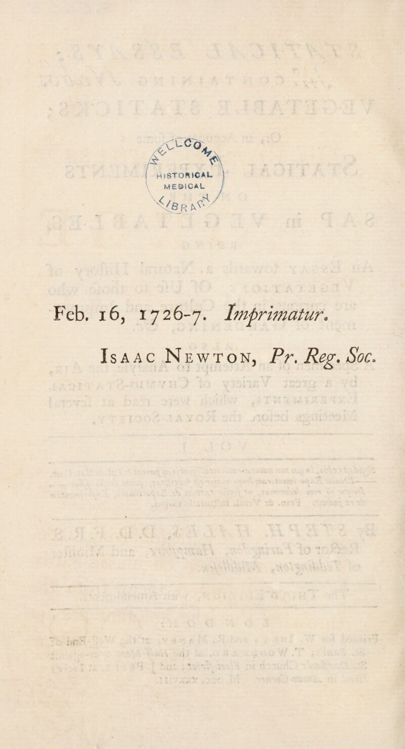 HISTORICAL MEBICAL '^Sr/7 Feb. x6, 1726-7. Imprimatur. Isaac N ewton, Pr. Reg. Soc.