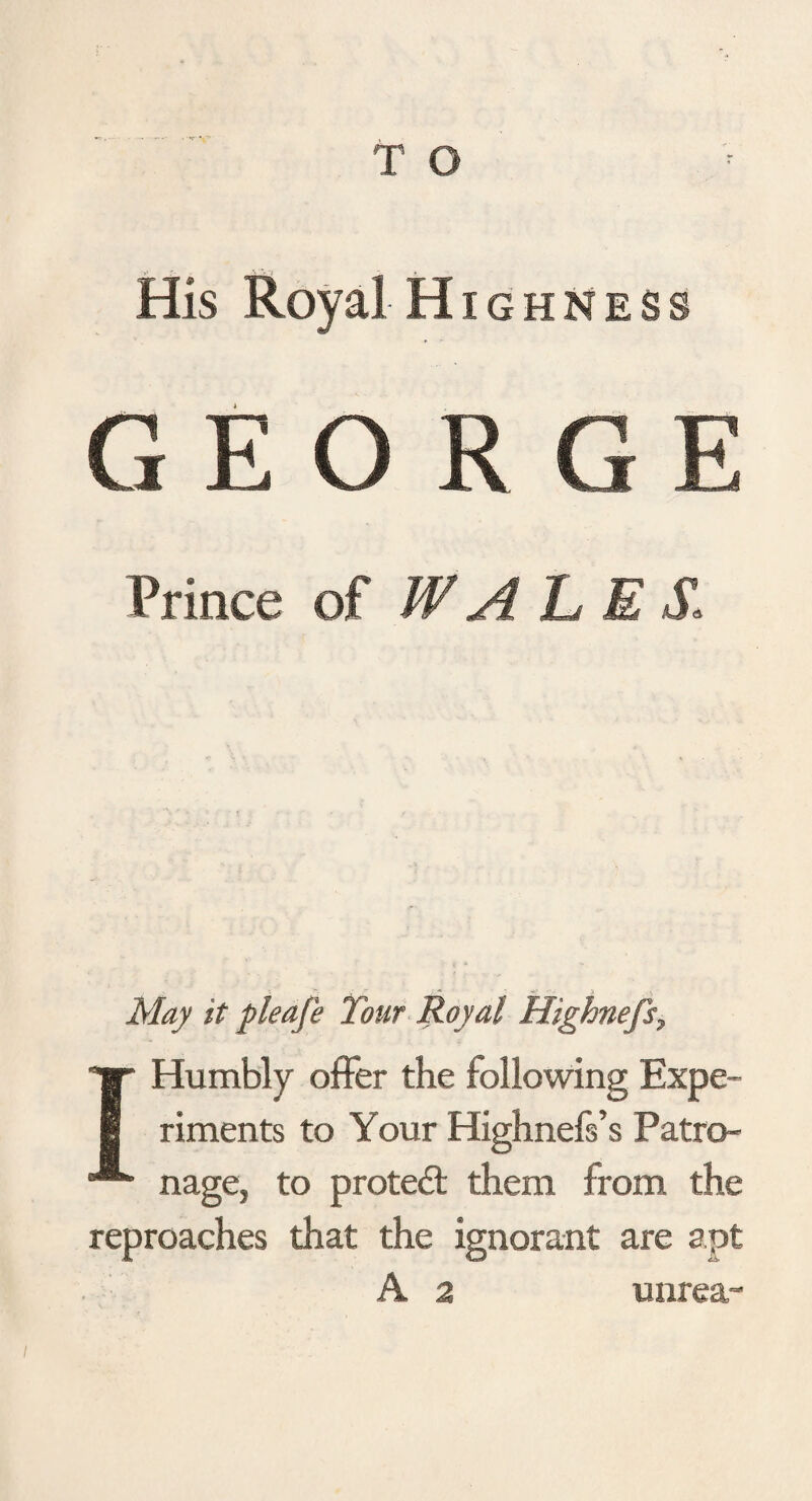 His Royal Highness GEORGE Prince of WALE $* I Humbly offer the following Expe¬ riments to Your Highnefs’s Patro¬ nage, to protedt them from the reproaches that the ignorant are apt A 2 unrea-