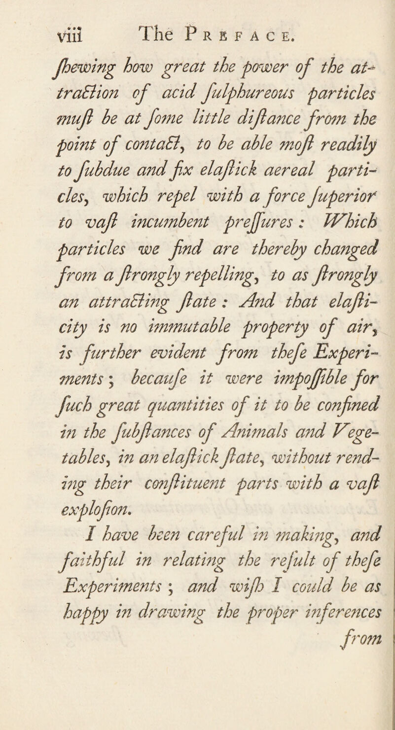 (hewing how great the power of the at-> traBion of acid Julphureous particles muft be at fame little dijlance from the point of contaB, to be able mofi readily to fubdue and fix elajlick aereal parti¬ cles, which repel with a force Juperiof to vaft incumbent preffures; Which particles we find are thereby changed from a Jlrongly repelling, to as Jlrongly an attraBing fate: And that elafti- city is no immutable property of airy is further evident from thefe Experi¬ ments ; becaufe it were impofftble for fuch great quantities of it to be confined hi the fubfiances of Animals and Viege- tablesy in an elajlick ft ate, without rend¬ ing their cmftituent parts with a vaft explofton. I have been careful in making, and faithful in relating the refult of thefe Experiments ; and wife I could be as happy in drawing the proper inferences from