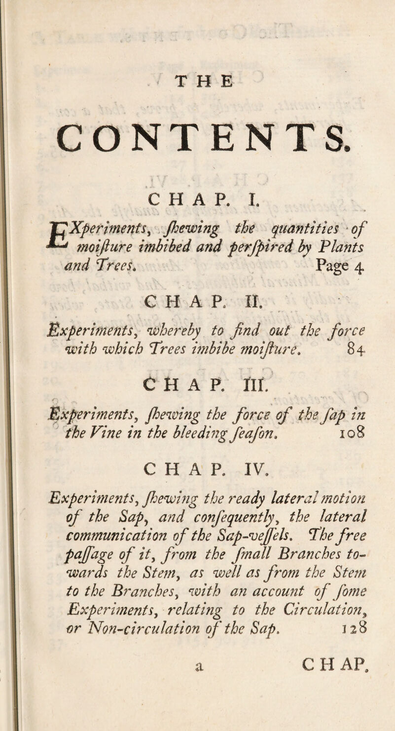 CONTENTS. CHAR I. Experiments, /hewing the quantities of moifiure imbibed and perfpired by Plants and Trees. Page 4 C H A P. II. * r r. * » Experiments, whereby to find out the force with which Trees imbibe moifiure. 84 chap. m. - T • * '• * S', £ Experimentsy Jhewing the force of the jap in the Vine in the bleeding feafon, 108 CHAR IV. Experiments, //sewing the ready lateral motion of the Sap) and confequently, ^ lateral communication of the Sap-vefiels* The free PaJfaSe °f from the fin all Branches to- wards the Stem, well as from the Stem to the Branches, account of fonte Experiments, relating to the Circulation, tfr Non-circulation of the Sap. 128 CHAR