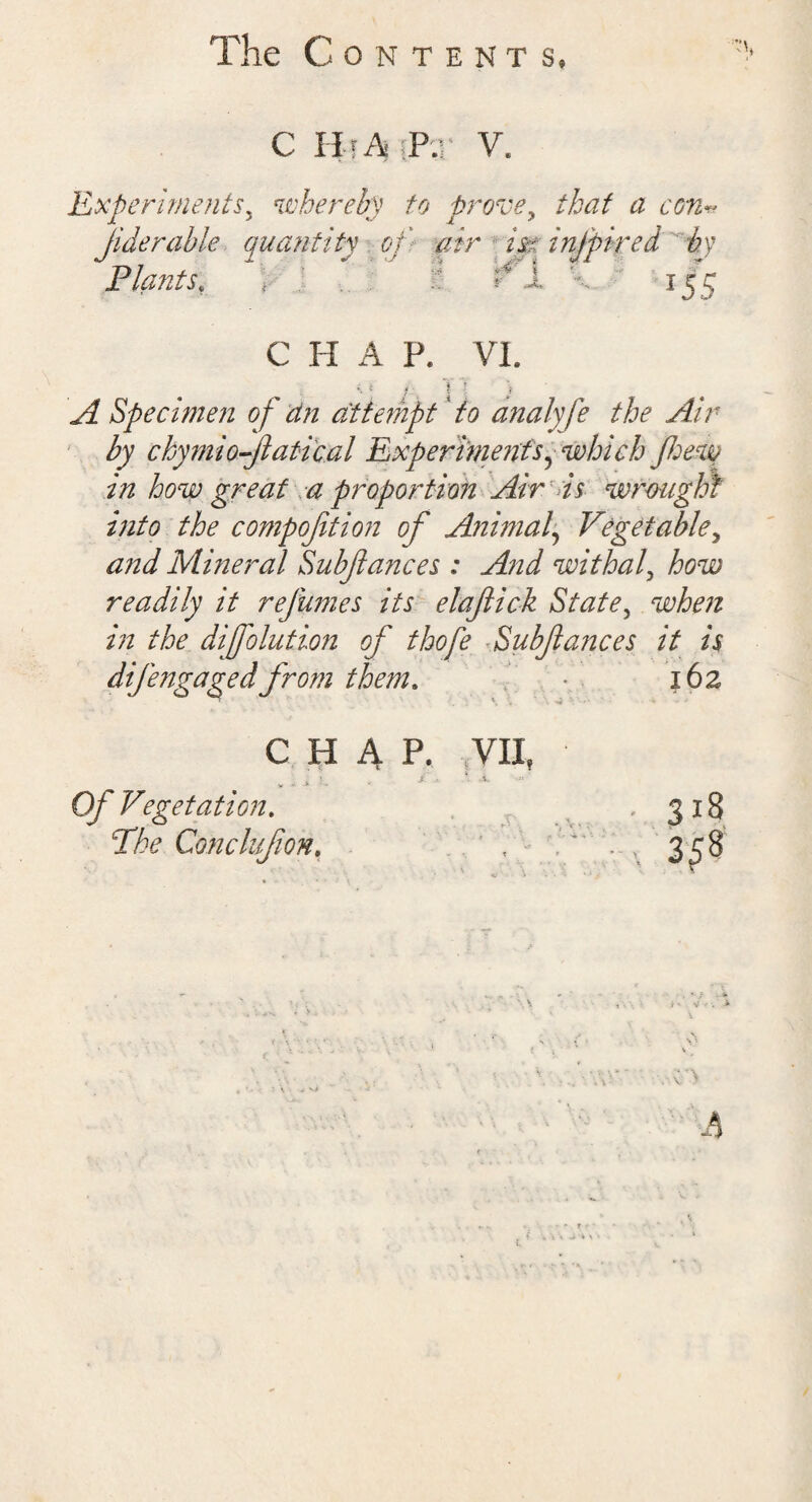 The ContenT s. C H i A P.r V. Experiments5 whereby to prove, that a con* Jideruble quantity of air m infpired by Plants. 155 C H A P. VI. i ? f\ i .* A Specimen of an attempt to analyfe the Air by ckymio-Jlatical Experiments, which few in how great a proportion Air is wrought into the compofition of Animal, Vegetable, and Mineral Subfances : And withal, how readily it refumes its elafick State, when in the diffolution of thofe Subfances it is difengaged from them. * 162 CHAP. VII, * 4 j£ i Of Vegetation. T/V Conclufon.
