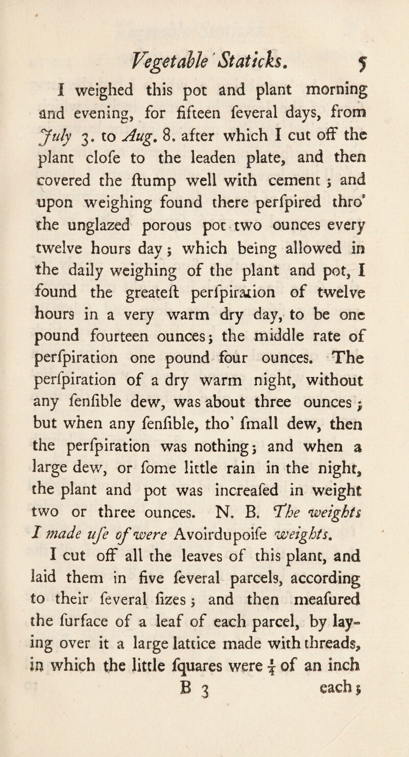 I weighed this pot and plant morning and evening, for fifteen feveral days, from July 3. to Aug. 8. after which I cut off the plant clofe to the leaden plate, and then covered the ftump well with cement ; and upon weighing found there perfpired thro* the unglazed porous pot two ounces every twelve hours day ; which being allowed in the daily weighing of the plant and pot, I found the greateft perfpiration of twelve hours in a very warm dry day, to be one pound fourteen ounces; the middle rate of perfpiration one pound four ounces. The perfpiration of a dry warm night, without any fenfible dew, was about three ounces $ but when any fenfible, tho’ fmall dew, then the perfpiration was nothing; and when a large dew, or fome little rain in the night, the plant and pot was increafed in weight two or three ounces. N. B. T'he weights I made life of were Avoirdupoife weights. I cut off all the leaves of this plant, and laid them in five feveral parcels, according to their feveral fizes; and then meafured the furface of a leaf of each parcel, by lay¬ ing over it a large lattice made with threads* in which the little fquares were | of an inch B 3 each $