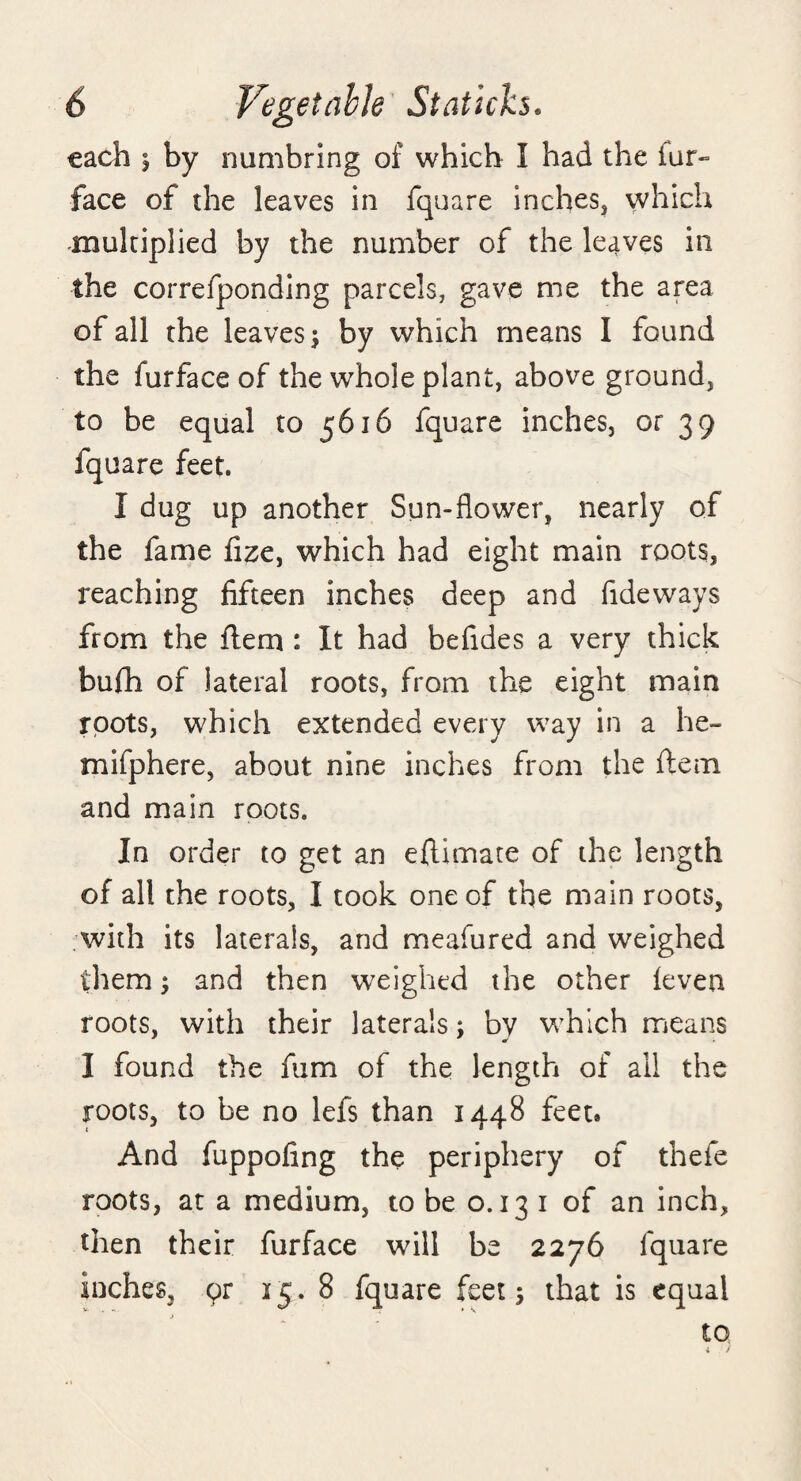 each i by numbring of which I had the fur- face of the leaves in fquare inches, which multiplied by the number of the lecives in the correfponding parcels, gave me the area of all the leaves $ by which means I found the furfaceof the whole plant, above ground, to be equal to 5616 fquare inches, or 39 fquare feet. I dug up another Sun-flower, nearly of the fame fizc, which had eight main roots, reaching fifteen inches deep and fideways from the flem : It had befides a very thick bufh of lateral roots, from the eight main roots, which extended every way in a he- mifphere, about nine inches from the ftem and main roots. In order to get an eftimate of the length of all the roots, I took one of the main roots, with its laterals, and meafured and weighed them; and then weighed the other ieven roots, with their laterals; by which means I found the fum of the length of all the roots, to be no lefs than 1448 feet* And fuppofing the periphery of thefe roots, at a medium, to be o. 13 1 of an inch, then their fur face will be 2276 fquare inches, qr 15. 8 fquare feet \ that is equal to