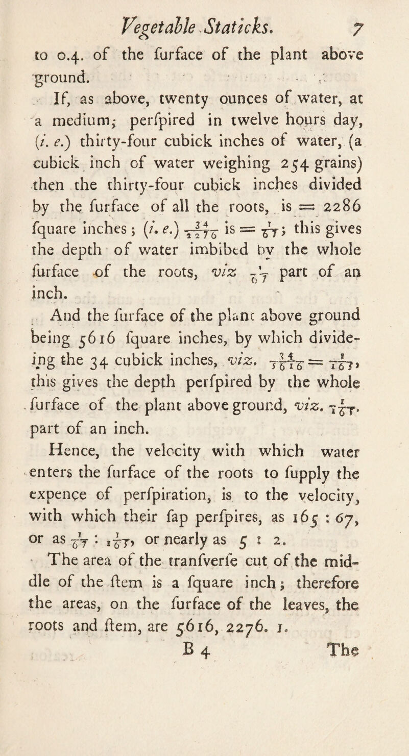 to 04. of the furface of the plant above ground. If, as above, twenty ounces of water, at a medium; perfpired in twelve hours day, (/. e.) thirty-four cubick inches of water, (a cubick inch of water weighing 254 grains) then the thirty-four cubick inches divided by the furface of all the roots, is = 2286 fquare inches; (/. e.) —fa is = ; this gives the depth of water imbibed by the whole furface of the roots, viz j j part of an inch. And the furface of the plant above ground being 5616 fquare inches, by which divide- ing the 34 cubick inches, viz. this gives the depth perfpired by the whole .furface of the plant aboveground, viz. part of an inch. H ence, the velocity with which water enters the furface of the roots to fupply the expence of perfpiration, is to the velocity^ with which their fap perfpires, as 165 : 6y, or as ~T : or nearly as 51 2. The area of the tranfverfe cut of the mid¬ dle of the ftem is a fquare inch; therefore the areas, on the furface of the leaves, the roots and fern, are 5616, 2276* i* B 4 The