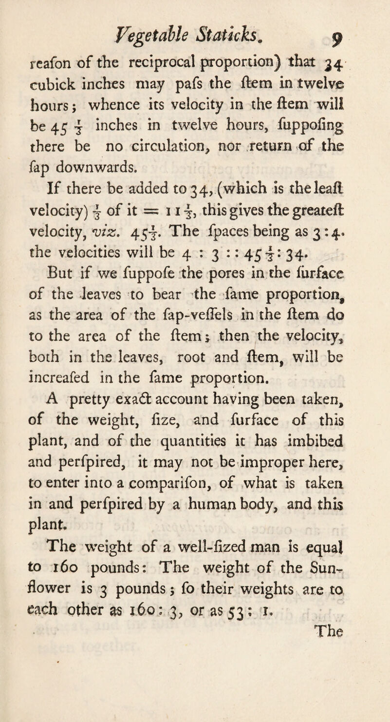 reafon of the reciprocal proportion) that 34 cubick inches may pafs the ftera in twelve hours; whence its velocity in the ftem will be 45 j inches in twelve hours, fuppofing there be no circulation, nor .return of the fap downwards. If there be added to 34, (which is theleaft velocity) j of it = 11 this gives the greateft velocity, viz. 454. The fpaces being as 3 : 4* the velocities will be 4 : 3 :: 45 34* But if we fuppofe the pores in the furface of the leaves to bear the fame proportion, as the area of the fap-veflels in the ftem do to the area of the ftem» then the velocity, both in the leaves, root and ftem, will be increafed in the fame proportion. A pretty exadt account having been taken, of the weight, fize, and furface of this plant, and of the quantities it has imbibed and perfpired, it may not be improper here, to enter into a comparifon, of what is taken in and perfpired by a human body, and this plant The weight of a well-fized man is equal to 160 pounds: The weight of the Sun-^ flower is 3 pounds; fo their weights are to each other as x6o: 3, or as 53: 1. The