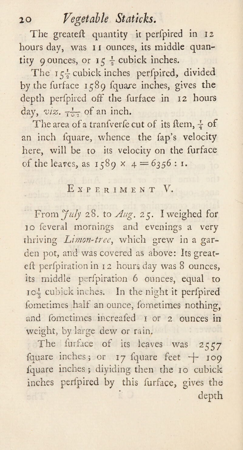 The greateft quantity it perfpired in 11 hours day, was 11 ounces, its middle quan¬ tity 9 ounces, or 15 ~ cubick inches. The 15- cubick inches perfpired, divided by the furface 1589 fqua/e inches, gives the depth perfpired off the furface in 12 hours day, viz. of an inch. The area of a tranfverfe cut of its ftem, -f- of an inch fquare, whence the fap's velocity here, will be to its velocity on the furface of the leaves, as 1589 x 4 = 6356 : 1. Experiment V. From July 28. to Aug. 25. I weighed for 30 feveral mornings and evenings a very thriving Limon-tree, which grew in a gar¬ den pot, and was covered as above: Its great- eft perforation in 12 hours day was 8 ounces, its middle perfpiration 6 ounces, equal to ic~ cubick inches. In the night it perfpired fometimes half an ounce, fometimes nothing, and fometimes increafed 1 or 2 ounces in weight, by large dew or rain. The furface of its leaves was 2^57 fqqare inches; or 17 fquare feet io9 fquare inches; diyiding then the 10 cubick inches perfpired by this furface, gives the depth