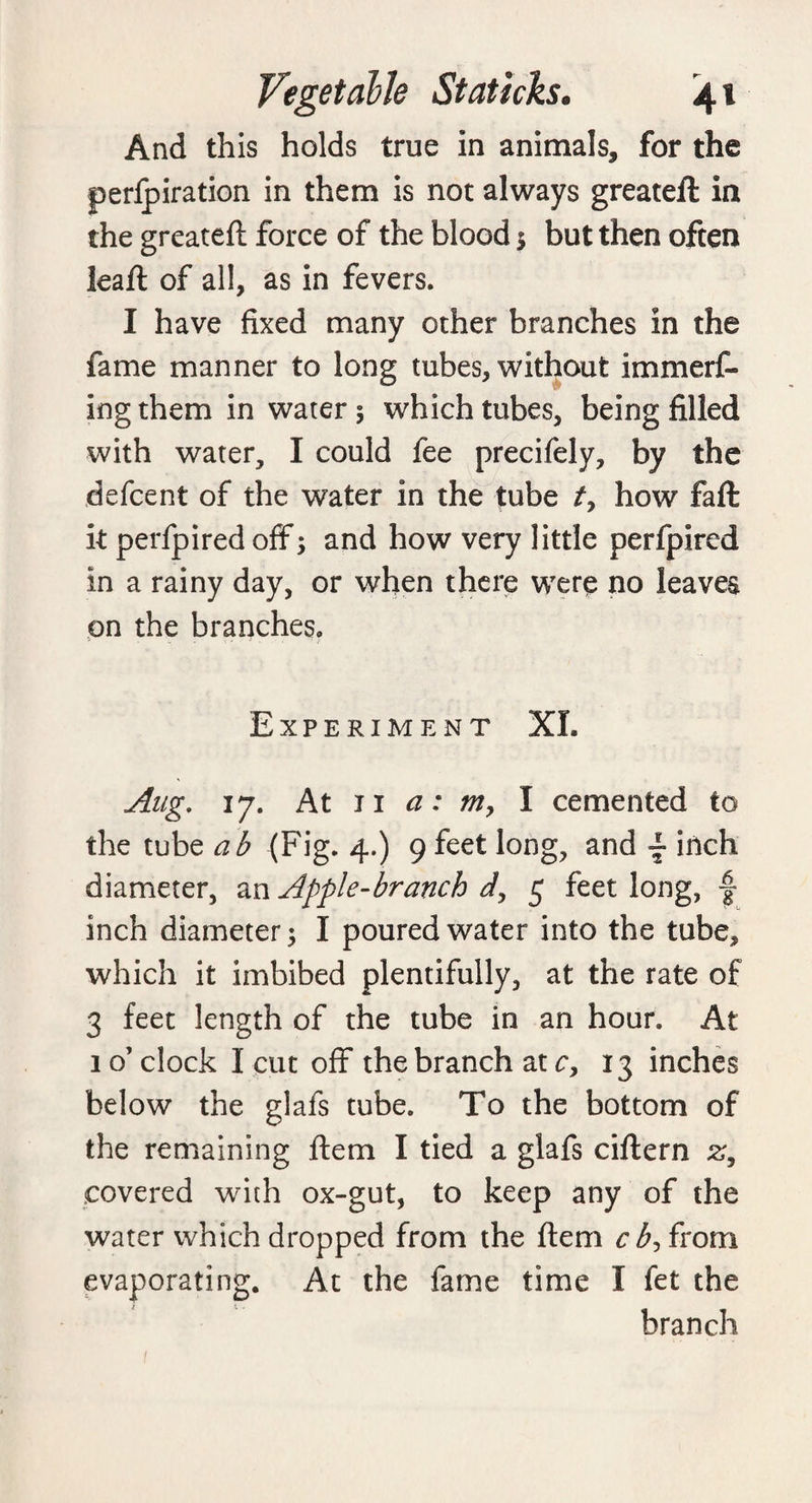 And this holds true in animals, for the perlpiration in them is not always greateft in the greateft force of the blood $ but then often leaft of all, as in fevers. I have fixed many other branches in the fame manner to long tubes, without immerf- ingthem in water 5 which tubes, being filled with water, I could fee precifely, by the defcent of the water in the tube /, how faft it perfpired off; and how very little perfpircd in a rainy day, or when there were no leaves on the branches. Experiment XL Aug. 17. At 11 a: m> I cemented to the tube ab (Fig. 4.) 9 feet long, and - inch diameter, an Apple-branch d, 5 feet long, f inch diameter; I poured water into the tube, which it imbibed plentifully, at the rate of 3 feet length of the tube in an hour. At 1 o’ clock I cut off the branch at c, 13 inches below the glafs tube. To the bottom of the remaining ftem I tied a glafs ciftern 2;, covered with ox-gut, to keep any of the water which dropped from the ftem cb, from evaporating. At the fame time I fet the branch