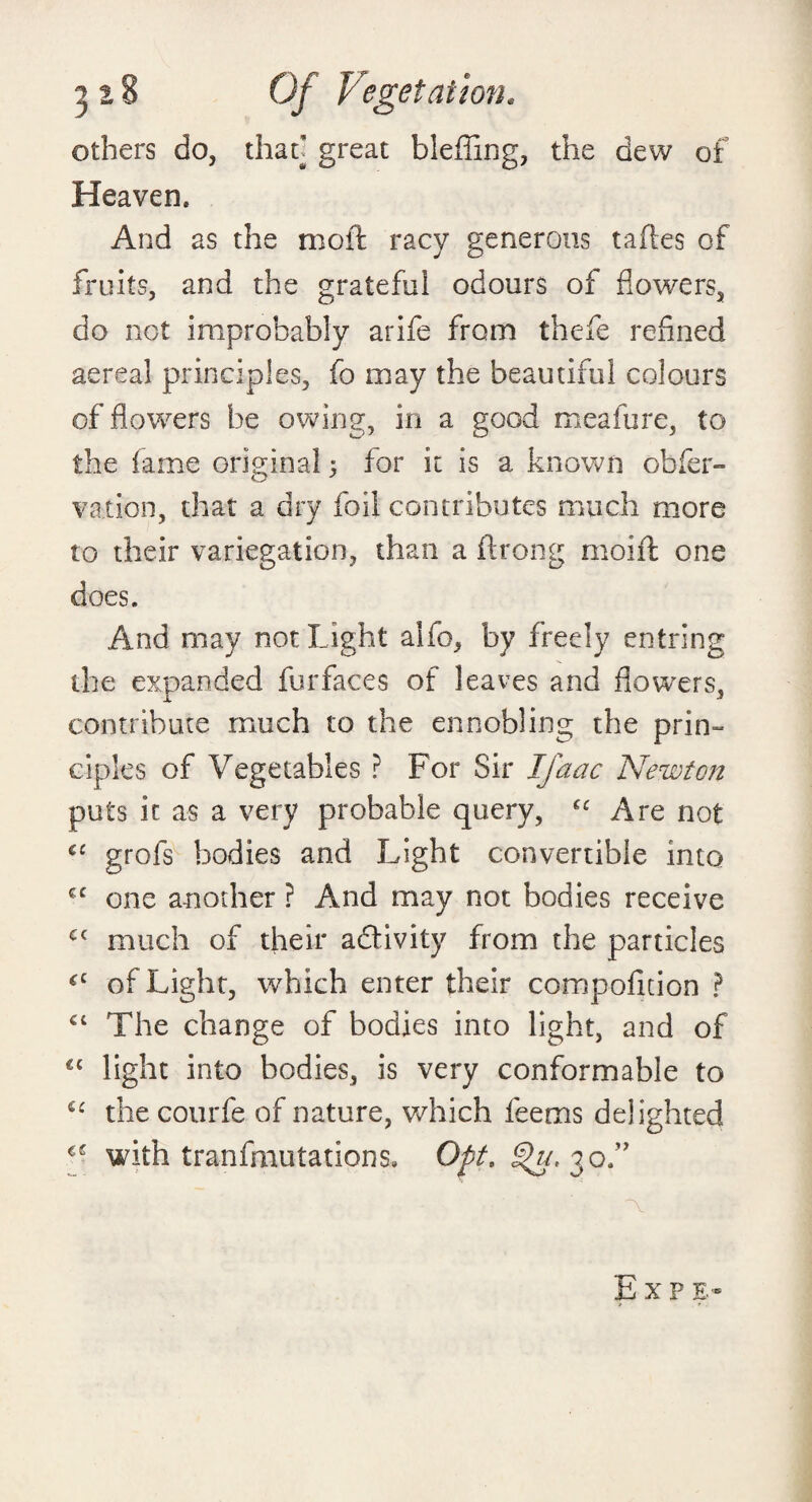 others do, that] great blefiing, the dew of Heaven* And as the moft racy generous taftes of fruits, and the grateful odours of flowers, do not improbably arife from thefe refined aereal principles, fo may the beautiful colours of flowers be owing, in a good meafure, to the fame original 5 for it is a known obfer- vation, that a dry foil contributes much more to their variegation, than a flrong moift one does. And may not Light alfo, by freely entring the expanded fur faces of leaves and flowers, contribute much to the ennobling the prin¬ ciples of Vegetables ? For Sir Ifaac Newton puts it as a very probable query, Are not cc grofs bodies and Light convertible into one another ? And may not bodies receive Cf much of their activity from the particles *c of Light, which enter their compofition ? cc The change of bodies into light, and of cc light into bodies, is very conformable to the courfe of nature, which feems delighted with tranfmutations. Opt. 30.” Exp e-