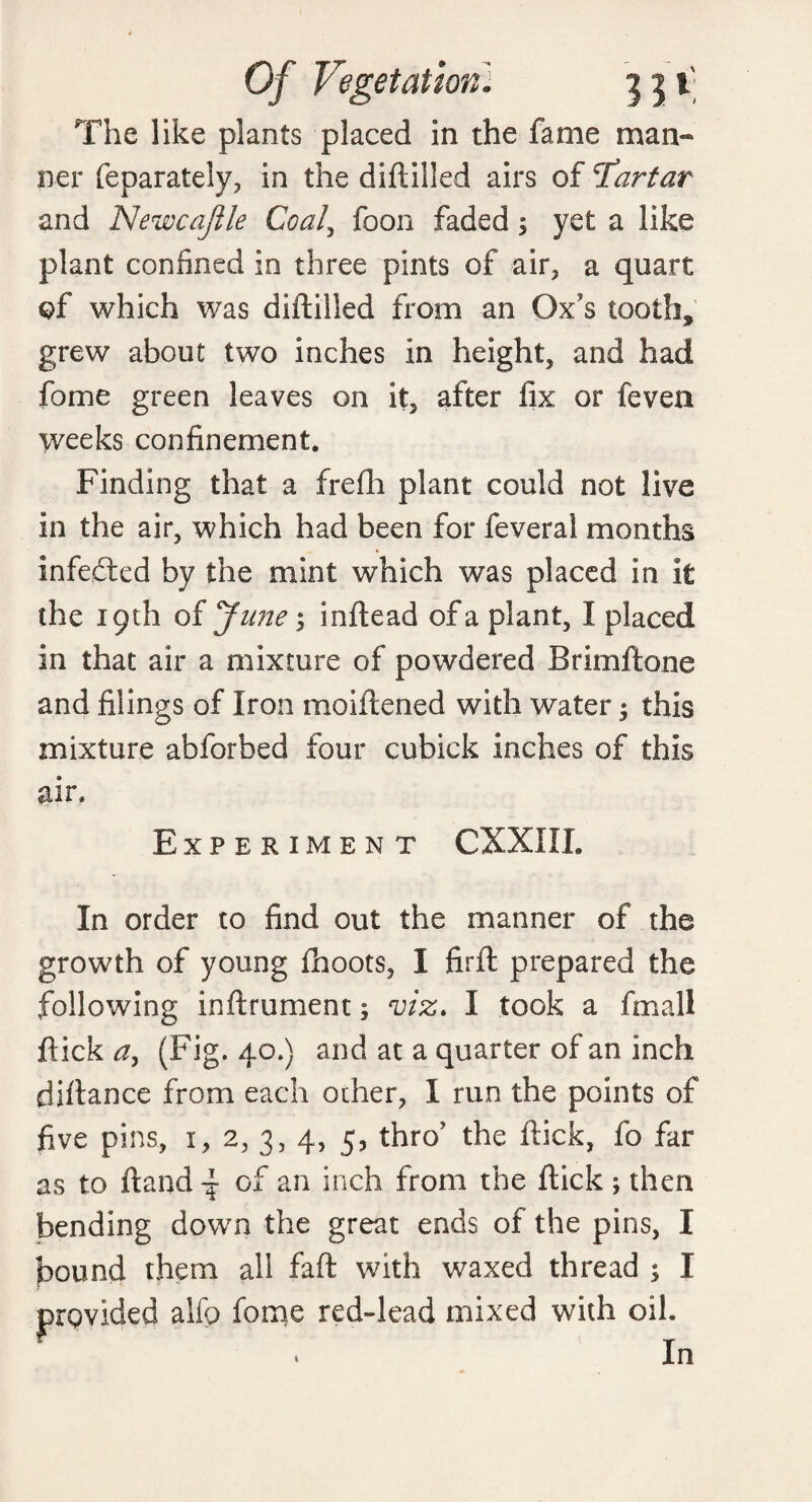 Of Vegetation; j j i' The like plants placed in the fame man¬ ner feparately, in the diftilled airs of Tartar and Newcajile Coal, foon faded $ yet a like plant confined in three pints of air, a quart of which was diftilled from an Ox's tooth, grew about two inches in height, and had fome green leaves on it, after fix or feven weeks confinement. Finding that a frefli plant could not live in the air, which had been for feveral months infedted by the mint which was placed in it the 19th of June; inftead of a plant, I placed in that air a mixture of powdered Brimftone and filings of Iron moiftened with water $ this mixture abforbed four cubick inches of this air. Experiment CXXIIL In order to find out the manner of the growth of young fhoots, I firft prepared the following inftrument; viz* I took a fmall flick#, (Fig. 40.) and at a quarter of an inch diftance from each other, 1 run the points of five pins, 1, 2, 3, 4, 5, thro’ the ftick, fo far as to ftand ^ of an inch from the ftick ; then bending down the great ends of the pins, I bound them all faft with waxed thread ; I provided alfp fome red-lead mixed with oih • In