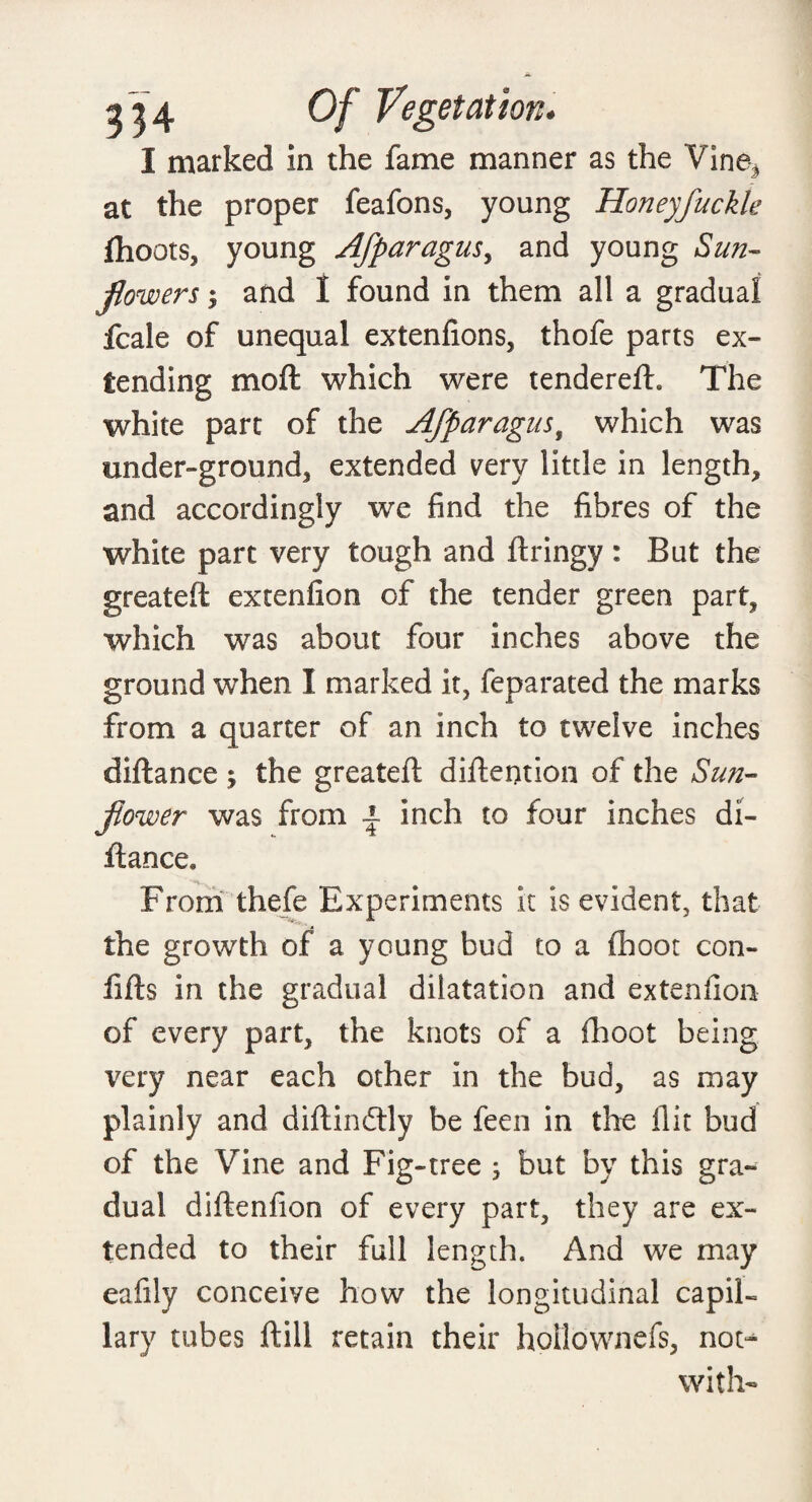 I marked in the fame manner as the Vine* at the proper feafons, young Honeyfuckle fhoots, young Afparagus, and young aS&tz- flowers y and I found in them all a gradual fcale of unequal extenfions, thofe parts ex¬ tending mod which were tendered. The white part of the Afparagus, which was under-ground, extended very little in length, and accordingly we find the fibres of the white part very tough and dringy : But the greated extenfion of the tender green part, which was about four inches above the ground when I marked it, feparated the marks from a quarter of an inch to twelve inches didance ; the greated didention of the Sun¬ flower was from | inch to four inches di¬ dance. From thefe Experiments it is evident, that the growth of a young bud to a fhoot con- fids in the gradual dilatation and extenfion of every part, the knots of a fhoot being very near each other in the bud, as may plainly and didindlly be feen in the flit bud of the Vine and Fig-tree ; but by this gra¬ dual didenfion of every part, they are ex¬ tended to their full length. And we may eafily conceive how the longitudinal capil¬ lary tubes dill retain their hollownefs, not^ with-