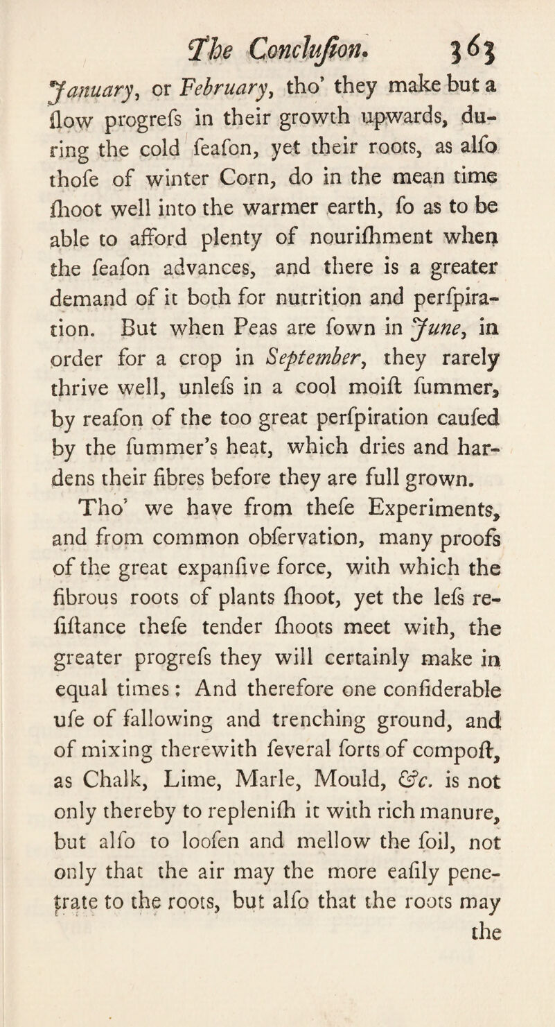 January, or February, tho* they make but a flow progrefs in their growth upwards, du¬ ring the cold feafon, yet their roots, as alfo thofe of winter Corn, do in the mean time fhoot well into the warmer earth, fo as to be able to afford plenty of nourifhment whei} the feafon advances, and there is a greater demand of it both for nutrition and perfpira- tion. But when Peas are fown in June, in order for a crop in September, they rarely thrive well, unlefs in a cool moift fummer* by reafon of the too great perfpiration caufed by the fu miner’s heat, which dries and har¬ dens their fibres before they are full grown. Tho5 we have from thefe Experiments* and from common obfervation, many proofs of the great expanfive force, with which the fibrous roots of plants fhoot, yet the lefs re- fiftance thefe tender fhoots meet with, the greater progrefs they will certainly make in equal times: And therefore one confiderable ufe of fallowing and trenching ground, and of mixing therewith feveral forts of compoft, as Chalk, Lime, Marie, Mould, (Sc. is not only thereby to replenifh it with rich manure, but alfo to loofen and mellow the foil, not only that the air may the more eafily pene¬ trate to the roots, but alfo that the roots may the