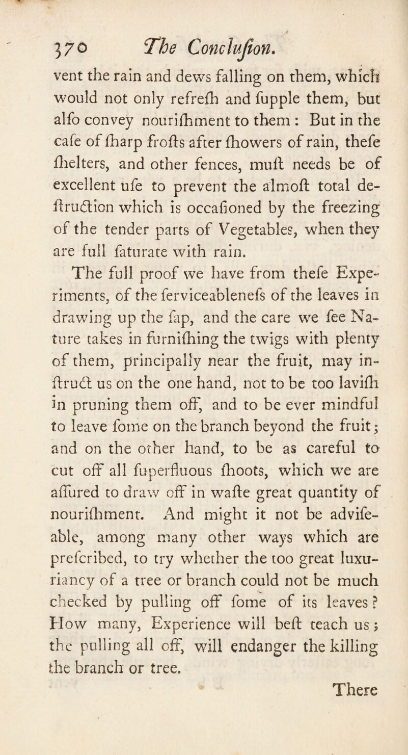 vent the rain and dews falling on them, which would not only refrefh and fupple them, but alfo convey nourifhment to them : But in the cafe of (harp frofts after fhowers of rain, thefe fhelters, and other fences, mult needs be of excellent ufe to prevent the almoft total de- ilrudlion which is occafioned by the freezing of the tender parts of Vegetables, when they are full faturate with rain. The full proof we have from thefe Expe¬ riments, of the ferviceablenefs of the leaves in drawing up the lap, and the care we fee Na¬ ture takes in furnifhing the twigs with plenty of them, principally near the fruit, may in- ftrudt us on the one hand, not to be too lavifh in pruning them off, and to be ever mindful to leave foine on the branch beyond the fruit; and on the other hand, to be as careful to cut off all fuperfluous fhoots, which we are allured to draw off in wafte great quantity of nourifhment. And might it not be advife- able, among many other ways which are prefcribed, to try whether the too great luxu- riancy of a tree or branch could not be much checked by pulling off fome of its leaves ? How many, Experience will belt teach us; the pulling all off, will endanger the killing the branch or tree. There