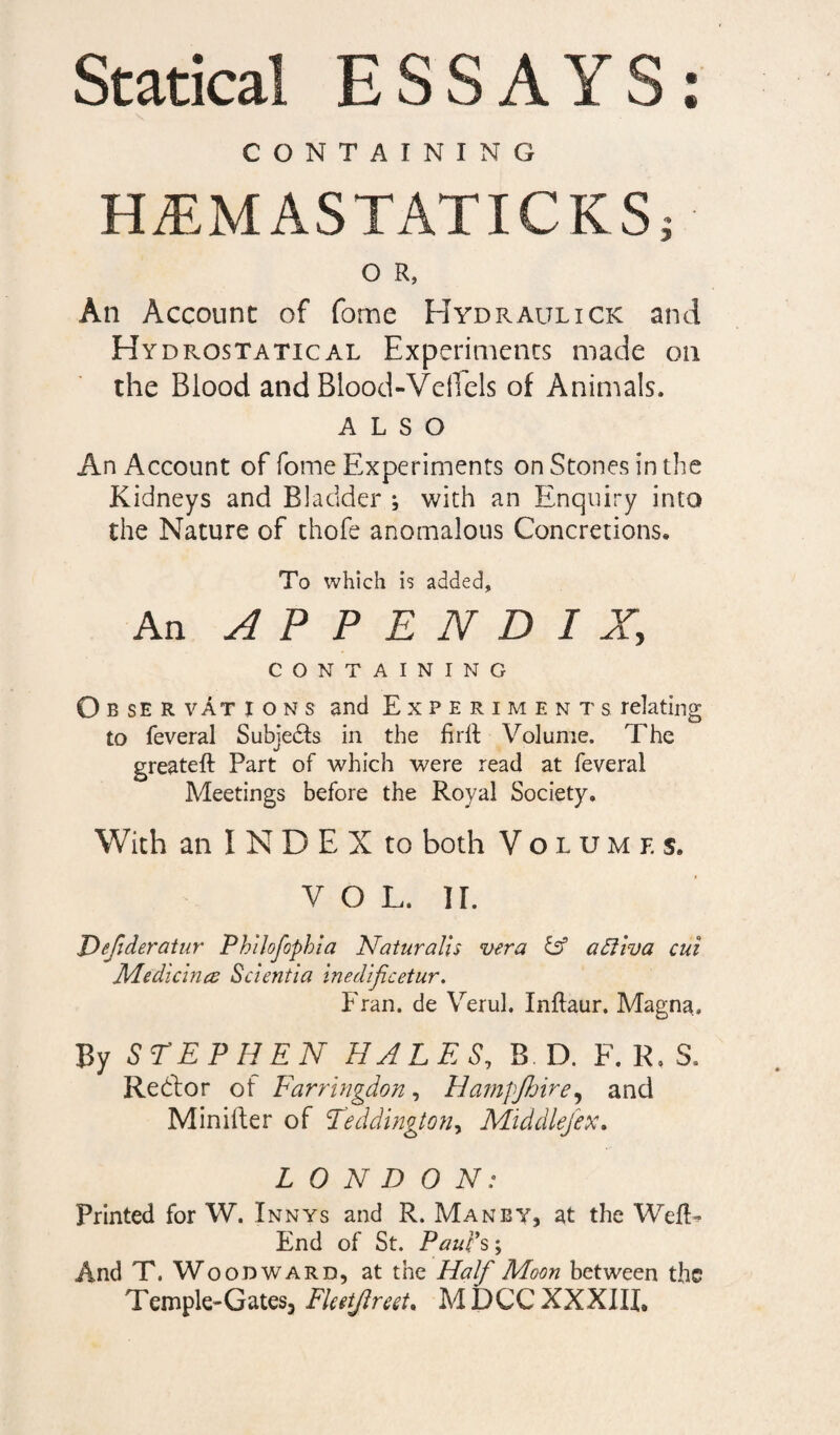 Statical ESSAYS: CONTAINING HiEM ASTATIC KS; O R, Ail Account of fome Hydraulick and Hydrostatical Experiments made on the Blood and Blood-VelTels of Animals. ALSO An Account of fome Experiments on Stones in the Kidneys and Bladder ; with an Enquiry into the Nature of thofe anomalous Concretions* To which is added. An APPENDIX, CONTAINING O b se R vAt ions and Experiments relating to feveral Subjects in the firlt Volume. The greateft Part of which were read at feveral Meetings before the Royal Society. With an I N D E X to both Volumes. V O L. II. JOefideratur Phtlofophia Naturalis vera iff a Niva cui Medicines Scientia inedificetur. Fran, de Verul. Inflaur. Magna., By STEPHEN HALES, B. D. F. R. S, Re hi or of Farringdon, Hampjhire, and Minifter of Teddington, Middlefew LONDON: Printed for W. Innys and R. Man by, at the WefK End of St. Paul's; And T. Woodward, at the Half Moon between the