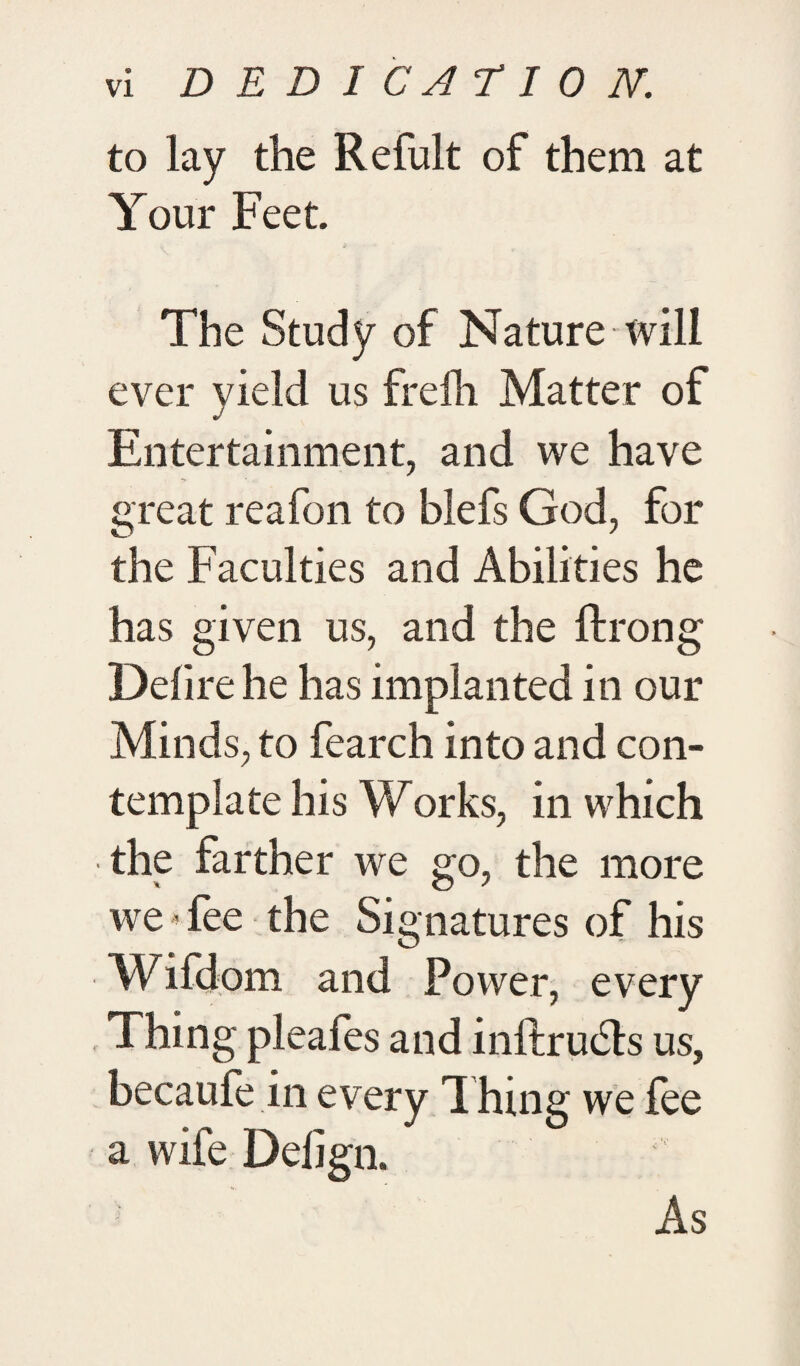 to lay the Refult of them at Your Feet. The Study of Nature will ever yield us freili Matter of Entertainment, and we have great reafon to blefs God, for the Faculties and Abilities he has given us, and the ftrong Delire he has implanted in our Minds, to fearch into and con¬ template his Works, in which the farther we go, the more we Tee the Signatures of his Wifdom and Power, every Thing pleafes and inftrudts us, becaufe in every Thing we fee a wife Delign. As